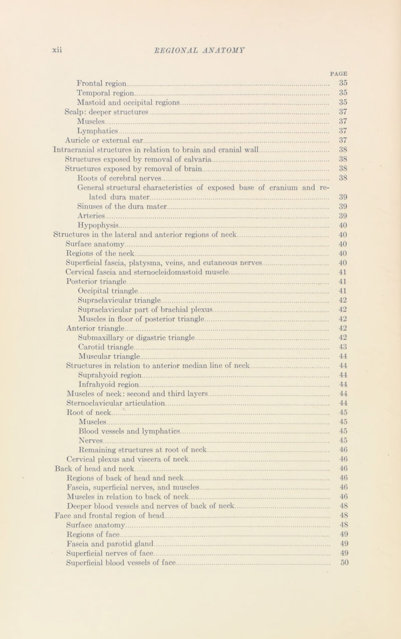 PAGE Frontal region 35 Temporal region 35 Mastoid and occipital regions 35 Scalp: deeper structures 37 Muscles 37 Lymphatics 37 Auricle or external ear 37 Intracranial structures in relation to brain and cranial wall 38 Structures exposed by removal of calvaria 38 Structures exposed by removal of brain 38 Roots of cerebral nerves 38 General structural characteristics of exposed base of cranium and re- lated dura mater 39 Sinuses of the dura mater 39 Arteries 39 Hypophysis 40 Structures in the lateral and anterior regions of neck 40 Surface anatomy 40 Regions of the neck 40 Superficial fascia, platysma, veins, and cutaneous nerves 40 Cervical fascia and sternocleidomastoid muscle 41 Posterior triangle 41 Occipital triangle 41 Supraclavicular triangle 42 Supraclavicular part of brachial plexus 42 Muscles in floor of posterior triangle 42 Anterior triangle 42 Submaxillary or digastric triangle 42 Carotid triangle 43 Muscular triangle 44 Structures in relation to anterior median line of neck 44 Suprahyoid region 44 Infrahyoid region 44 Muscles of neck: second and third layers 44 Sternoclavicular articulation 44 Root of neck 45 Muscles 45 Blood vessels and lymphatics 45 Nerves 45 Remaining structures at root of neck 46 Cervical plexus and viscera of neck 46 Back of head and neck 46 Regions of back of head and neck 46 Fascia, superficial nerves, and muscles 46 Muscles in relation to back of neck 46 Deeper blood vessels and nerves of back of neck 48 Face and frontal region of head 48 Surface anatomy 48 Regions of face 49 Fascia and parotid gland 49 Superficial nerves of face 49 Superficial blood vessels of face 50