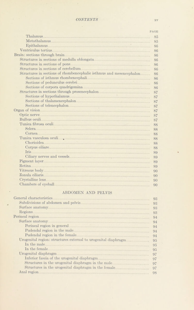 PAGE Thalamus 85 Metathalamus 85 Epithalamus ‘ 86 Ventriculus tertius 86 Brain: sections through brain 86 Structures in sections of medulla oblongata 86 Structures in sections of pons 86 Structures in sections of cerebellum 86 Structures in sections of rhombencephalic isthmus and mesencephalon 86 Sections of isthmus rhombencephali 86 Sections of pedunculus cerebri 86 Sections of corpora quadrigemina 86 Structures in sections through prosencephalon 87 Sections of hypothalamus 87 Sections of thalamencephalon 87 Sections of telencephalon 87 Organ of vision 87 Optic nerve 87 Bulbus oculi 87 Tunica fibrosa oculi S8 Sclera 88 Cornea ; 88 Tunica vasculosa oculi...., 88 Chorioidea 88 Corpus ciliare 88 Iris 89 Ciliary nerves and vessels 89 Pigment layer 89 Retina 89 Vitreous body 90 Zonula ciliaris 90 Crystalline lens 90 Chambers of eyeball 90 ABDOMEN AND PELVIS General characteristics 93 Subdivisions of abdomen and pelvis 93 Surface anatomy 93 Regions 93 Perineal region 94 Surface anatomy 94 Perineal region in general 94 Pudendal region in the male 94 Pudendal region in the female 94 Urogenital region: structures external to urogenital diaphragm 95 In the male 95 In the female 95 Urogenital diaphragm 97 Inferior fascia of the urogenital diaphragm 97 Structures in the urogenital diaphragm in the male 97 Structures in the urogenital diaphragm in the female 97 Anal region 98