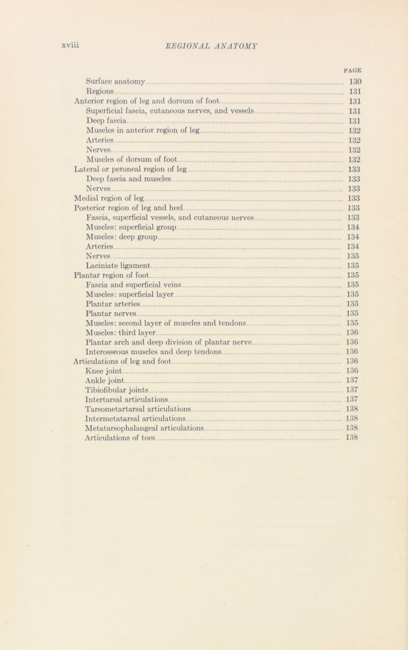 PAGE Surface anatomy 130 Regions 131 Anterior region of leg and dorsum of foot 131 Superficial fascia, cutaneous nerves, and vessels 131 Deep fascia 131 Muscles in anterior region of leg 132 Arteries 132 Nerves 132 Muscles of dorsum of foot 132 Lateral or peroneal region of leg 133 Deep fascia and muscles 133 Nerves 133 Medial region of leg 133 Posterior region of leg and heel 133 Fascia, superficial vessels, and cutaneous nerves 133 Muscles: superficial group 134 Muscles: deep group 134 Arteries 134 Nerves 135 Laciniate ligament 135 Plantar region of foot 135 Fascia and superficial veins 135 Muscles: superficial layer 135 Plantar arteries 135 Plantar nerves . 135 Muscles: second layer of muscles and tendons 135 Muscles: third layer 136 Plantar arch and deep division of plantar nerve 136 Interosseous muscles and deep tendons 136 Articulations of leg and foot 136 Knee joint 136 Ankle joint 137 Tibiofibular joints 137 Intertarsal articulations .137 Tarsometartarsal articulations 138 Intermetatarsal articulations 138 Metatarsophalangeal articulations 138 Articulations of toes 138