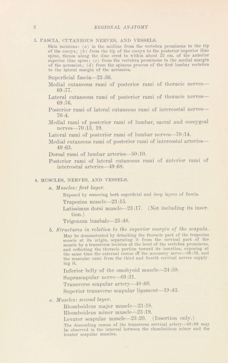 3. FASCIA, CUTANEOUS NERVES, AND VESSELS. Skin incisions: (a) in the midline from the vertebra prominens to the tip of the coccyx; (b) from the tip of the coccyx to the posterior'superior iliac spine, thence along the iliac crest to within about 25 cm. of the anterior superior iliac spine; (c) from the vertebra prominens to the medial margin of the acromion; (d) from the spinous process of the first lumbar vertebra to the lateral margin of the acromion. Superficial fascia—23 :36. Medial cutaneous rami of posterior rami of thoracic nerves— 69 :77. Lateral cutaneous rami of posterior rami of thoracic nerves— 69 :76. Posterior rami of lateral cutaneous rami of intercostal nerves— 70:4. Medial rami of posterior rami of lumbar, sacral and coccygeal nerves—70:13, 19. Lateral rami of posterior rami of lumbar nerves—70:14. Medial cutaneous rami of posterior rami of intercostal arteries— 49 :63. Dorsal rami of lumbar arteries—50 :10. Posterior rami of lateral cutaneous rami of anterior rami of intercostal arteries—49 :68. 4. MUSCLES, NERVES, AND VESSELS. a. Muscles: first layer. Exposed by removing both superficial and deep layers of fascia. Trapezius muscle—23 :15. Latissimus dorsi muscle—23 :17. (Not including its inser- tion.) Trigonum lumbale—25 :48. b. Structures in relation to the superior margin of the scapula. May be demonstrated by detaching the thoracic part of the trapezius muscle at its origin, separating it from the cervical part of the muscle by a transverse incision at the level of the vertebra prominens, and reflecting the thoracic portion toward its insertion, exposing at the same time the external ramus of the accessory nerve—68:59, and the muscular rami from the third and fourth cervical nerves supply- ing it. Inferior belly of the omohyoid muscle—24:59. Suprascapular nerve—69 :31. Transverse scapular artery—48 :60. Superior transverse scapular ligament—19 :43. c. Muscles: second layer. Rhomboideus major muscle—23 :1S. Rhomboideus minor muscle—23:19. Levator scapulae muscle—23:20. (Insertion only.) The descending ramus of the transverse cervical artery—4S:69 may be observed in the interval between the rhomboideus minor and the levator scapulae muscles.
