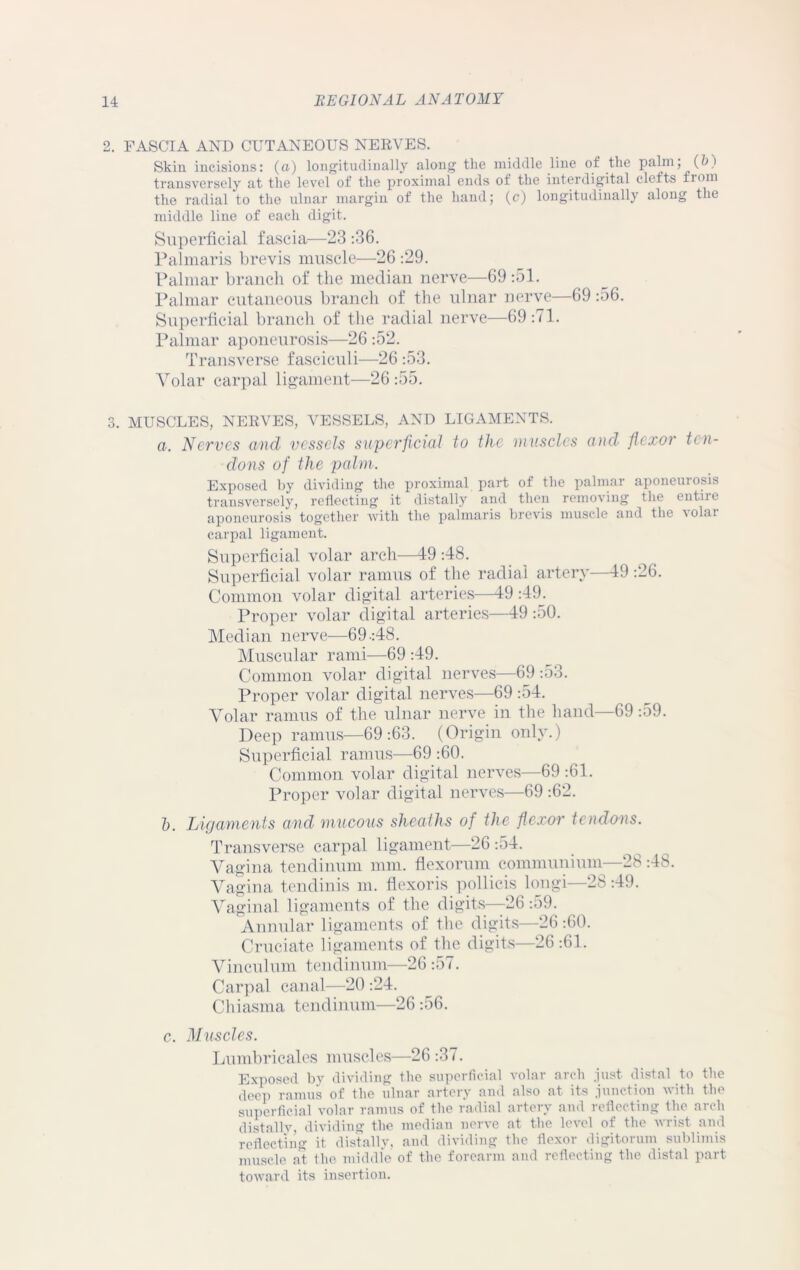 2. FASCIA AND CUTANEOUS NERVES. Skin incisions: (a) longitudinally along the middle line of the palm; (h i transversely at the level of the proximal ends of the interdigital clefts from the radial to the ulnar margin of the hand; (c) longitudinally along the middle line of each digit. Superficial fascia—23 -.36. Palmaris brevis muscle—26 :29. Palmar branch of the median nerve—69 :51. Palmar cutaneous branch of the ulnar nerve—69 :56. Superficial branch of the radial nerve—69:71. Palmar aponeurosis—26 :52. Transverse fasciculi—26 :53. Volar carpal ligament—26:55. 3. MUSCLES, NERVES, VESSELS, AND LIGAMENTS. a. Nerves and vessels superficial to the muscles and flexor ten- dons of the palm. Exposed by dividing the proximal part of the palmar aponeurosis transversely, reflecting it distally and then removing the entire aponeurosis together with the palmaris brevis muscle and the volar carpal ligament. Superficial volar arch—19 :48. Superficial volar ramus of the radial artery—49 :26. Common volar digital arteries—49 :49. Proper volar digital arteries—49 :50. Median nerve—69-:48. Muscular rami—69 :49. Common volar digital nerves—69 :53. Proper volar digital nerves—69 :54. Volar ramus of the ulnar nerve in the hand—69 :59. Deep ramus—69:63. (Origin only.) Superficial ramus—69 :60. Common volar digital nerves—69 :61. Proper volar digital nerves—69 :62. 1). Ligaments and mucous sheaths of the flexor tendons. Transverse carpal ligament—26 :o4. Vagina tendinum mm. flexorum communium—28 :48. Vagina tendinis m. flexoris pollicis long!—28:49. Vaginal ligaments of the digits—26 -.59. Annular ligaments of the digits—26 :60. Cruciate ligaments of the digits—26:61. Vinculum tendinum—26 :57. Carpal canal—20 :24. Chiasma tendinum—26 :56. c. Muscles. Lumbricales muscles—26 :37. Exposed by dividing the superficial volar arch just distal to the deep ramus of the ulnar artery and also at its junction with the superficial volar ramus of the radial artery and reflecting the arch distally, dividing the median nerve at the level of the wrist and reflecting it distally, and dividing the flexor digitorum sublimis muscle at the middle of the forearm and reflecting the distal part toward its insertion.