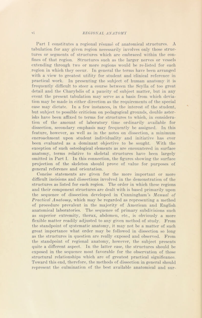 Part I constitutes a regional resume of anatomical structures. A tabulation for any given region necessarily involves only those struc- tures or segments of structures which are embraced within the con- fines of that region. Structures such as the larger nerves or vessels extending through two or more regions would be re-listed for each region in which they occur. In general the terms have been arranged with a view to greatest utility for student and clinical reference in practical work. In presenting the subject of human anatomy it is frequently difficult to steer a course between the Scylla of too great detail and the Charybdis of a paucity of subject matter, but in any event the present tabulation may serve as a basis from which devia- tion may be made in either direction as the requirements of the special case may dictate. In a few instances, in the interest of the student, but subject to possible criticism on pedagogical grounds, double aster- isks have been affixed to terms for structures to which, in considera- tion of the amount of laboratory time ordinarily available for dissection, secondary emphasis may frequently be assigned. In this feature, however, as well as in the notes on dissection, a minimum encroachment upon student individuality and initiative has ever been evaluated as a dominant objective to be sought. With the exception of such osteological elements as are encountered in surface anatomy, terms relative to skeletal structures have been largely omitted in Part I. In this connection, the figures showing the surface projection of the skeleton should prove of value for purposes of general reference and orientation. Concise statements are given for the more important or more difficult incisions and dissections involved in the demonstration of the structures as listed for each region. The order in which these regions and their component structures are dealt with is based primarily upon the sequence of dissection developed in Cunningham’s Manual of Practical Anatomy, which may be regarded as representing a method of procedure prevalent in the majority of American and English anatomical laboratories. The sequence of primary subdivisions such as superior extremity, thorax, abdomen, etc., is obviously a more flexible matter readily adjusted to any given method of study. From the standpoint of systematic anatomy, it may not be a matter of such great importance what order may be followed in dissection so long as the structures in question are really exposed and observed. From the standpoint of regional anatomy, however, the subject presents quite a different aspect. In the latter case, the structures should be exposed in the sequence most favorable for the observation of those structural relationships which are of greatest practical significance. Toward this end, therefore, the methods of dissection in general should represent the culmination of the best available anatomical and sur-