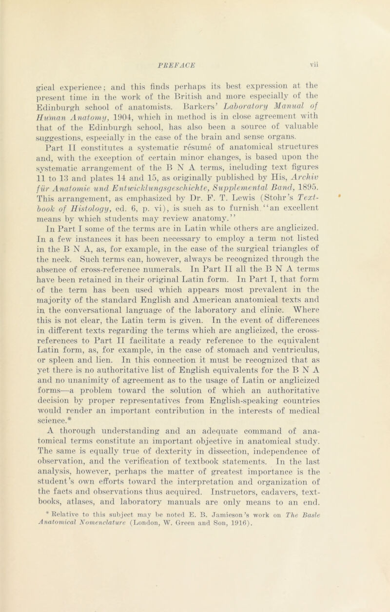 gical experience; and this finds perhaps its best expression at the present time in the work of the British and more especially of the Edinburgh school of anatomists. Barkers’ Laboratory Manual o) Human Anatomy, 1904, which in method is in close agreement with that of the Edinburgh school, has also been a source of valuable suggestions, especially in the case of the brain and sense organs. Part II constitutes a systematic resume of anatomical structures and, with the exception of certain minor changes, is based upon the systematic arrangement of the B N A terms, including text figures 11 to 13 and plates 14 and 15, as originally published by His, Archiv fur Anatomic und Entwicklungsgeschichte, Supplemental Band, 1895. This arrangement, as emphasized by Dr. F. T. Lewis (Stohr’s Text- book of Histology, ed. 6, p. vi), is such as to furnish “an excellent means by which students may review anatomy.” In Part I some of the terms are in Latin while others are anglicized. In a few instances it has been necessary to employ a term not listed in the B N A, as, for example, in the case of the surgical triangles of the neck. Such terms can, however, always be recognized through the absence of cross-reference numerals. In Part II all the B N A terms have been retained in their original Latin form. In Part I, that form of the term has been used which appears most prevalent in the majority of the standard English and American anatomical texts and in the conversational language of the laboratory and clinic. Where this is not clear, the Latin term is given. In the event of differences in different texts regarding the terms which are anglicized, the cross- references to Part II facilitate a ready reference to the equivalent Latin form, as, for example, in the case of stomach and ventriculus, or spleen and lien. In this connection it must be recognized that as yet there is no authoritative list of English equivalents for the B N A and no unanimity of agreement as to the usage of Latin or anglicized forms—a problem toward the solution of which an authoritative decision by proper representatives from English-speaking countries would render an important contribution in the interests of medical science.* A thorough understanding and an adequate command of ana- tomical terms constitute an important objective in anatomical study. The same is equally true of dexterity in dissection, independence of observation, and the verification of textbook statements. In the last analysis, however, perhaps the matter of greatest importance is the student’s own efforts toward the interpretation and organization of the facts and observations thus acquired. Instructors, cadavers, text- books, atlases, and laboratory manuals are only means to an end. * Relative to this subject may be noted E. B. Jamieson’s work on The Basle Anatomical Nomenclature (London, W. Green and Son, 1916).