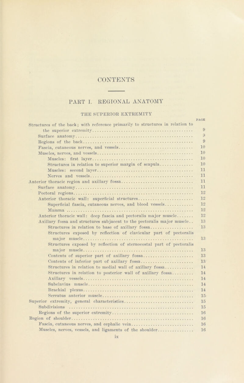 CONTENTS PART I. REGIONAL ANATOMY THE SUPERIOR EXTREMITY PAGE Structures of the back; with reference primarily to structures in relation to the superior extremity 9 Surface anatomy 3 Regions of the back 9 Fascia, cutaneous nerves, and vessels 10 Muscles, nerves, and vessels 10 Muscles: first layer 10 Structures in relation to superior margin of scapula 10 Muscles: second layer 11 Nerves and vessels 11 Anterior thoracic region and axillary fossa 11 Surface anatomy 11 Pectoral regions 12 Anterior thoracic wall: superficial structures 12 Superficial fascia, cutaneous nerves, and blood vessels 12 Mamma 12 Anterior thoracic wall: deep fascia and pectoralis major muscle 12 Axillary fossa and structures subjacent to the pectoralis major muscle. . 13 Structures in relation to base of axillary fossa 13 Structures exposed by reflection of clavicular part of pectoralis major muscle 13 Structures exposed by reflection of sternocostal part of pectoralis major muscle 13 Contents of superior part of axillary fossa 13 Contents of inferior part of axillary fossa 13 Structures in relation to medial wall of axillary fossa 14 Structures in relation to posterior wall of axillary fossa 14 Axillary vessels 14 Subclavius muscle 14 Brachial plexus • 14 Serratus anterior muscle 15 Superior extremity, general characteristics 15 Subdivisions 15 Regions of the superior extremity 16 Region of shoulder 16 Fascia, cutaneous nerves, and cephalic vein 16 Muscles, nerves, vessels, and ligaments of the shoulder 16