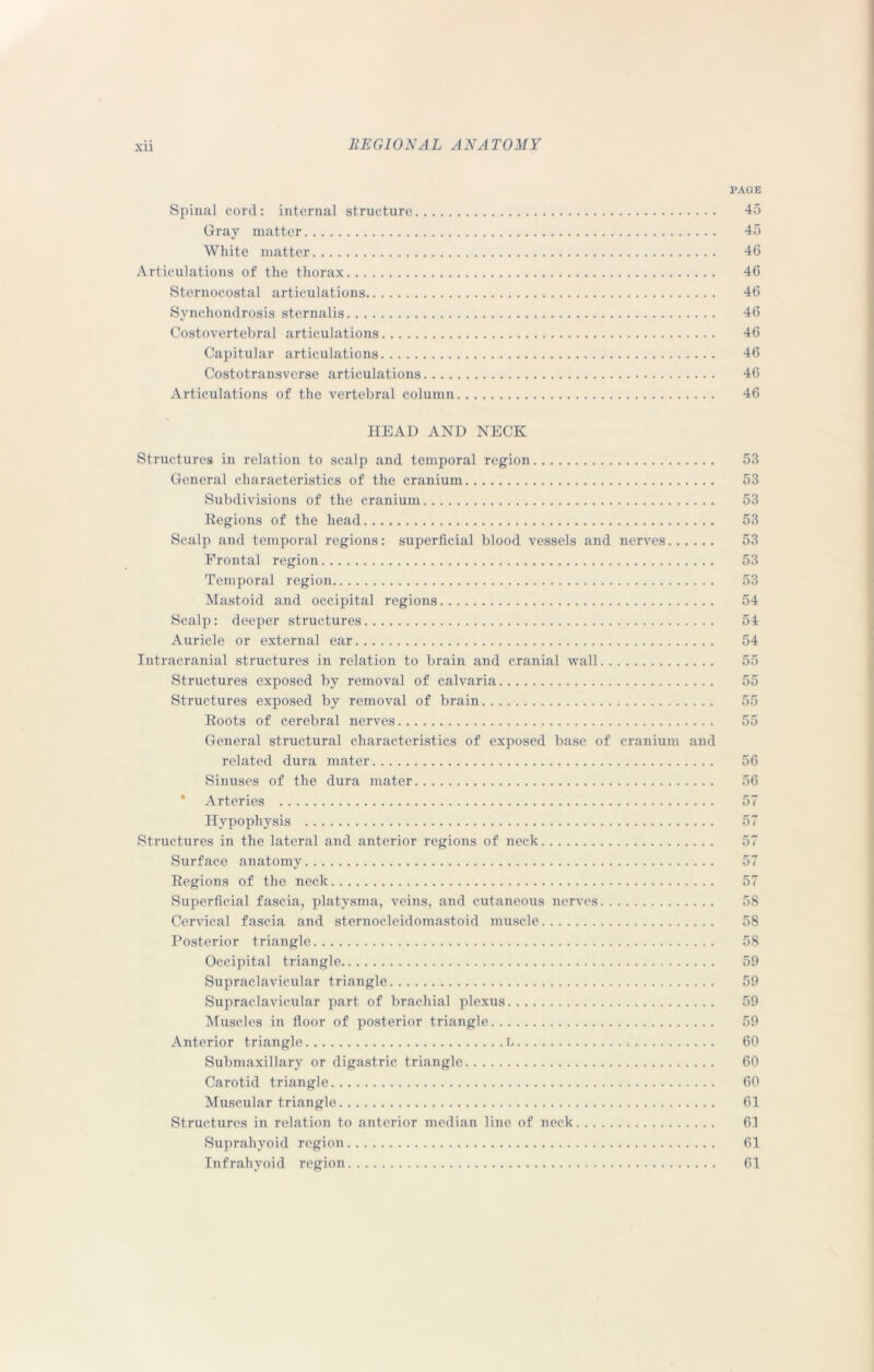 XU PAGE Spinal cord: internal structure 45 Gray matter 45 White matter 46 Articulations of the thorax 46 Sternocostal articulations 46 Synchondrosis sternalis 46 Costovertebral articulations 46 Capitular articulations 46 Costotransverse articulations 46 Articulations of the vertebral column 46 HEAD AND NECK Structures in relation to scalp and temporal region 53 General characteristics of the cranium 53 Subdivisions of the cranium 53 Regions of the head 53 Scalp and temporal regions: superficial blood vessels and nerves 53 Frontal region 53 Temporal region 53 Mastoid and occipital regions 54 Scalp: deeper structures 54 Auricle or external ear 54 Intracranial structures in relation to brain and cranial wall 55 Structures exposed by removal of calvaria 55 Structures exposed by removal of brain 55 Roots of cerebral nerves 55 General structural characteristics of exposed base of cranium and related dura mater 56 Sinuses of the dura mater 56 * Arteries 57 Hypophysis 57 Structures in the lateral and anterior regions of neck 57 Surface anatomy 57 Regions of the neck 57 Superficial fascia, platysma, veins, and cutaneous nerves 58 Cervical fascia and sternocleidomastoid muscle 58 Posterior triangle 58 Occipital triangle 59 Supraclavicular triangle 59 Supraclavicular part of brachial plexus 59 Muscles in floor of posterior triangle 59 Anterior triangle L 60 Submaxillary or digastric triangle 60 Carotid triangle 60 Muscular triangle 61 Structures in relation to anterior median line of neck 61 Suprahyoid region 61 Infrahyoid region 61