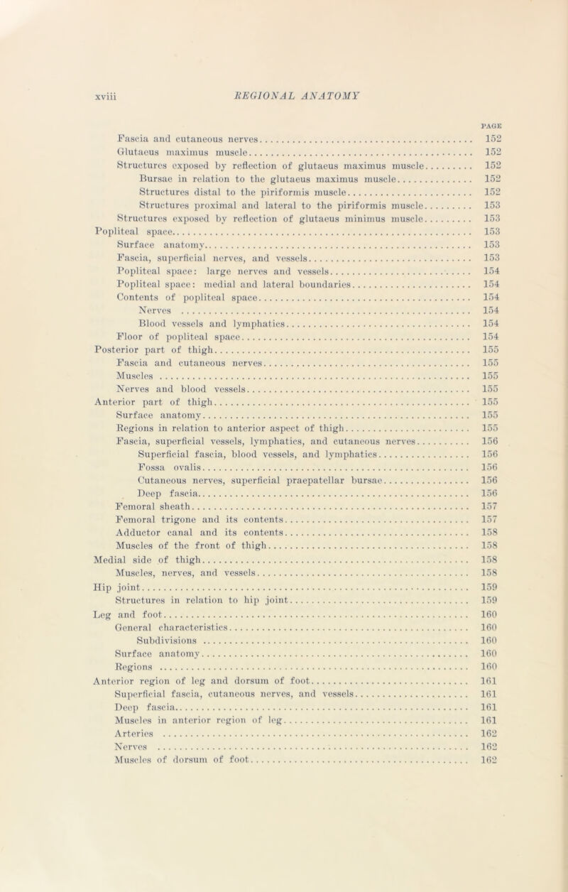 PAGE Fascia and cutaneous nerves 152 Glutaeus maximus muscle 152 Structures exposed by reflection of glutaeus maximus muscle 152 Bursae in relation to the glutaeus maximus muscle 152 Structures distal to the piriformis muscle 152 Structures proximal and lateral to the piriformis muscle 153 Structures exposed by reflection of glutaeus minimus muscle 153 Popliteal space 153 Surface anatomy 153 Fascia, superficial nerves, and vessels 153 Popliteal space: large nerves and vessels 154 Popliteal space: medial and lateral boundaries 154 Contents of popliteal space 154 Nerves 154 Blood vessels and lymphatics 154 Floor of popliteal space 154 Posterior part of thigh 155 Fascia and cutaneous nerves 155 Muscles 155 Nerves and blood vessels 155 Anterior part of thigh 155 Surface anatomy 155 Regions in relation to anterior aspect of thigh 155 Fascia, superficial vessels, lymphatics, and cutaneous nerves 156 Superficial fascia, blood vessels, and lymphatics 156 Fossa ovalis 156 Cutaneous nerves, superficial praepatellar bursae 156 Deep fascia 156 Femoral sheath 157 Femoral trigone and its contents 157 Adductor canal and its contents 158 Muscles of the front of thigh 158 Medial side of thigh 158 Muscles, nerves, and vessels 158 Hip joint 159 Structures in relation to hip joint 159 Leg and foot 160 General characteristics 160 Subdivisions 160 Surface anatomy 160 Regions 160 Anterior region of leg and dorsum of foot 161 Superficial fascia, cutaneous nerves, and vessels 161 Deep fascia 161 Muscles in anterior region of leg 161 Arteries 162 Nerves . 162