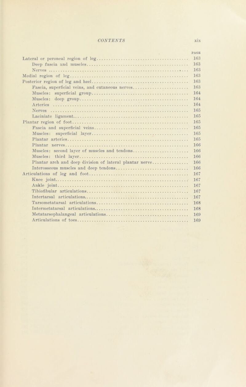 PAGE Lateral or peroneal region of leg 163 Deep fascia and muscles 163 Nerves 163 Medial region of leg 163 Posterior region of leg and heel 163 Fascia, superficial veins, and cutaneous nerves 163 Muscles: superficial group 164 Muscles: deep group 164 Arteries 164 Nerves 165 Laciniate ligament 165 Plantar region of foot 165 Fascia and superficial veins 165 Muscles: superficial layer 165 Plantar arteries 165 Plantar nerves 166 Muscles: second layer of muscles and tendons 166 Muscles: third layer 166 Plantar arch and deep division of lateral plantar nerve 166 Interosseous muscles and deep tendons 166 Articulations of leg and foot 167 Knee joint 167 Ankle joint 167 Tibiofibular articulations 167 Intertarsal articulations 167 Tarsometatarsal articulations 168 Intermetatarsal articulations 168 Metatarsophalangeal articulations 169 Articulations of toes 169