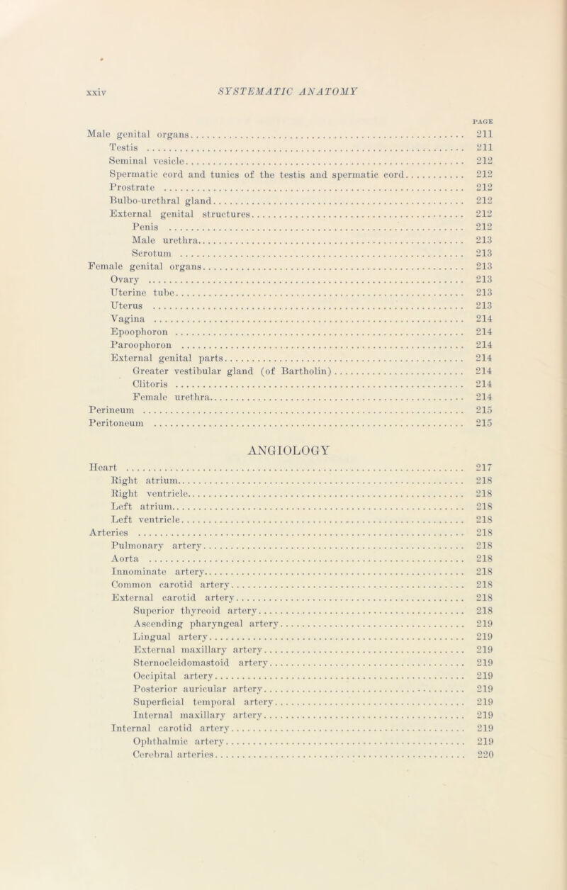 PAGE Male genital organs 211 Testis 211 Seminal vesicle 212 Spermatic cord and tunics of the testis and spermatic cord 212 Prostrate 212 Bulbo-urethral gland 212 External genital structures 212 Penis 212 Male urethra 213 Scrotum 213 Female genital organs 213 Ovary 213 Uterine tube 213 Uterus 213 Vagina 214 Epoophoron 214 Paroophoron 214 External genital parts 214 Greater vestibular gland (of Bartholin) 214 Clitoris 214 Female urethra 214 Perineum 215 Peritoneum 215 ANGIOLOGY Heart 217 Bight atrium 218 Bight ventricle 218 Left atrium 218 Left ventricle 218 Arteries 218 Pulmonary artery 218 Aorta 218 Innominate artery 218 Common carotid artery 218 External carotid artery 218 Superior thyreoid artery 218 Ascending pharyngeal artery 219 Lingual artery 219 External maxillary artery 219 Sternocleidomastoid artery 219 Occipital artery 219 Posterior auricular artery 219 Superficial temporal artery 219 Internal maxillary artery 219 Internal carotid artery 219 Ophthalmic artery 219 Cerebral arteries 220