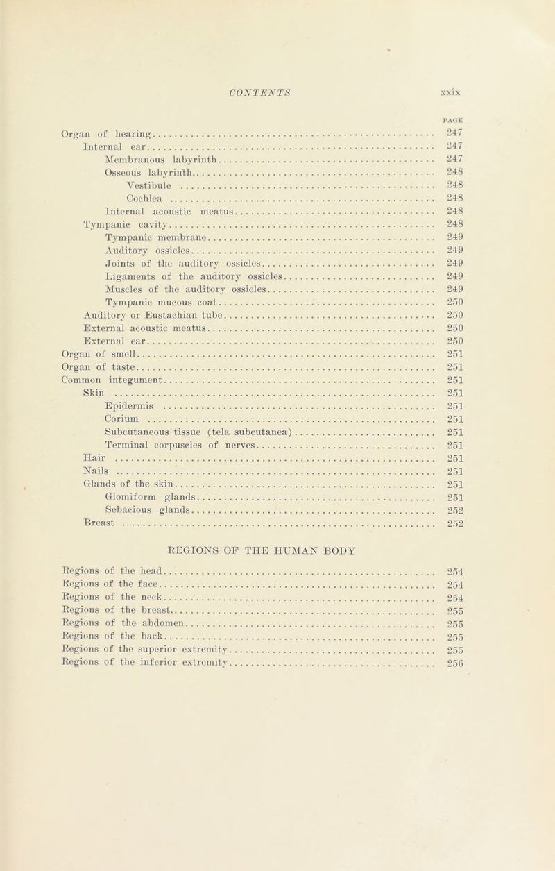 PAGE Organ of hearing 247 Internal ear 247 Membranous labyrinth 247 Osseous labyrinth 248 Vestibule 248 Cochlea 248 Internal acoustic meatus 248 Tympanic cavity 248 Tympanic membrane 249 Auditory ossicles 249 Joints of the auditory ossicles 249 Ligaments of the auditory ossicles 249 Muscles of the auditory ossicles 249 Tympanic mucous coat 250 Auditory or Eustachian tube 250 External acoustic meatus 250 External ear 250 Organ of smell 251 Organ of taste 251 Common integument 251 Skin 251 Epidermis 251 Corium 251 Subcutaneous tissue (tela subcutanea) 251 Terminal corpuscles of nerves 251 Hair 251 Nails 251 Glands of the skin 251 Glomiform glands 251 Sebacious glands 252 Breast 252 REGIONS OF THE HUMAN BODY Regions of the head Regions of the face Regions of the neck Regions of the breast Regions of the abdomen Regions of the back Regions of the superior extremity Regions of the inferior extremity 254 254 254 255 255 255 255 256