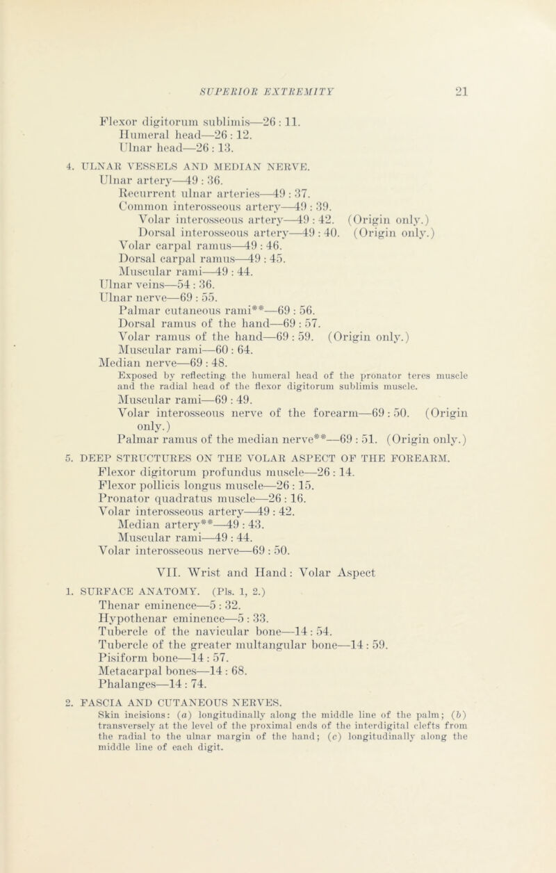 Flexor digitorum sublimis—26 :11. Humeral head—26:12. Ulnar head—26 : 13. 4. ULNAR VESSELS AND MEDIAN NERVE. Ulnar artery—49 : 36. Recurrent ulnar arteries—49 : 37. Common interosseous artery—49 : 39. Volar interosseous artery—49:42. (Origin only.) Dorsal interosseous artery—49:40. (Origin only.) Volar carpal ramus—49 : 46. Dorsal carpal ramus—49 : 45. Muscular rami—49 : 44. Ulnar veins—54 : 36. Ulnar nerve—69 : 55. Palmar cutaneous rami**—69 : 56. Dorsal ramus of the hand—69 : 57. Volar ramus of the hand—69:59. (Origin only.) Muscular rami—60 : 64. Median nerve—69 : 48. Exposed by reflecting! the humeral head of the pronator teres muscle and the radial head of the flexor digitorum sublimis muscle. Muscular rami—69 : 49. Volar interosseous nerve of the forearm—69:50. (Origin only.) Palmar ramus of the median nerve**—69 : 51. (Origin only.) 5. DEEP STRUCTURES ON THE VOLAR ASPECT OF THE FOREARM. Flexor digitorum profundus muscle—26 : 14. Flexor pollicis longus muscle—26 : 15. Pronator quadratus muscle—26 : 16. Volar interosseous artery—49:42. Median artery**—49 : 43. Muscular rami—49 : 44. Volar interosseous nerve—69 : 50. VII. Wrist and Hand: Volar Aspect 1. SURFACE ANATOMY. (Pis. 1, 2.) Thenar eminence—5 : 32. Hypothenar eminence—5 : 33. Tubercle of the navicular bone—14: 54. Tubercle of the greater multangular bone—14: 59. Pisiform bone—14 : 57. Metacarpal bones—14 : 68. Phalanges—14 : 74. 2. FASCIA AND CUTANEOUS NERVES. Skin incisions: (a) longitudinally along the middle line of the palm; (b) transversely at the level of the proximal ends of the interdigital clefts from the radial to the ulnar margin of the hand; (c) longitudinally along the middle line of each digit.