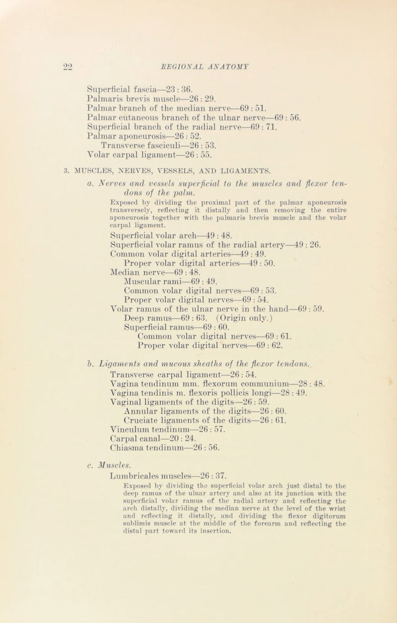 Superficial fascia—23 : 36. Palmaris brevis muscle—26 : 29. Palmar branch of the median nerve—69 : 51. Palmar cutaneous branch of the ulnar nerve—69 : 56. Superficial branch of the radial nerve—69: 71. Palmar aponeurosis—26 : 52. Transverse fasciculi—26 : 53. Volar carpal ligament—26 : 55. 3. MUSCLES, NERVES, VESSELS, AND LIGAMENTS. a. Nerves and vessels superficial to the muscles and flexor ten- dons of the palm. Exposed by dividing the proximal part of the palmar aponeurosis transversely, reflecting it distally and then removing the entire aponeurosis together with the palmaris brevis muscle and the volar carpal ligament. Superficial volar arch—49 : 48. Superficial volar ramus of the radial artery—49 : 26. Common volar digital arteries—49 : 49. Proper volar digital arteries—49 : 50. Median nerve—69 : 48. Muscular rami—69 : 49. Common volar digital nerves—69 : 53. Proper volar digital nerves—69 : 54. Volar ramus of the ulnar nerve in the hand—69: 59. Deep ramus—69: 63. (Origin only.) Superficial ramus—69 : 60. Common volar digital nerves—69 : 61. Proper volar digital nerves—69 : 62. h. Ligaments and mucous sheaths of the flexor tendons. Transverse carpal ligament—26 : 54. Vagina tendinum mm. flexorum communium—28 : 48. Vagina tendinis m. flexoris pollicis longi—28 : 49. Vaginal ligaments of the digits—26 : 59. Annular ligaments of the digits—26: 60. Cruciate ligaments of the digits—26 : 61. Vinculum tendinum—26 : 57. Carpal canal—20 : 24. Chiasma tendinum—26 : 56. c. Muscles. Lumbricales muscles—26 : 37. Exposed by dividing the superficial volar arch just distal to the deep ramus of the ulnar artery and also at its junction with the superficial volar ramus of the radial artery and reflecting the arch distally, dividing the median nerve at the level of the wrist and reflecting it distally, and dividing the flexor digitorum sublimis muscle at the middle of the forearm and reflecting the distal part toward its insertion.