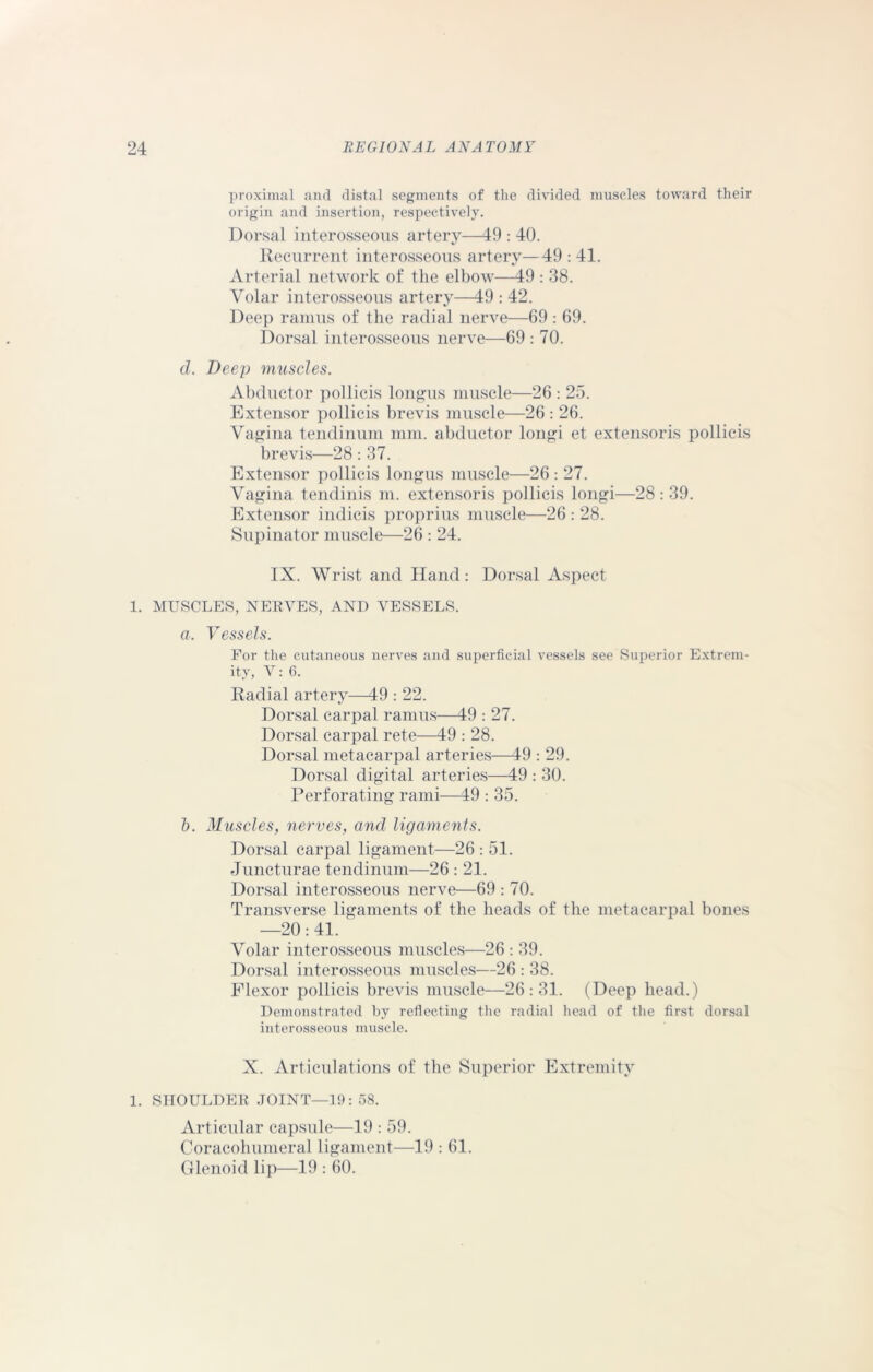 proximal and distal segments of the divided muscles toward their origin and insertion, respectively. Dorsal interosseous artery—49 : 40. Recurrent interosseous artery—49 : 41. Arterial network of the elbow—49 : 38. Volar interosseous artery—49 : 42. Deep ramus of the radial nerve—69 : 69. Dorsal interosseous nerve—69 : 70. cl. Deep muscles. Abductor pollicis longus muscle—26 : 25. Extensor pollicis brevis muscle—26 : 26. Vagina tendinum mm. abductor longi et extensoris pollicis brevis—28 : 37. Extensor pollicis longus muscle—26 : 27. Vagina tendinis m. extensoris pollicis longi—28 : 39. Extensor indieis proprius muscle—26 : 28. Supinator muscle—26 : 24. IX. Wrist and Hand: Dorsal Aspect 1. MUSCLES, NERVES, AND VESSELS. a. Vessels. For the cutaneous nerves and superficial vessels see Superior Extrem- ity, V: 6. Radial artery—49 : 22. Dorsal carpal ramus—49 : 27. Dorsal carpal rete—49 : 28. Dorsal metacarpal arteries—49 : 29. Dorsal digital arteries—49 : 30. Perforating rami—49 : 35. 1). Muscles, nerves, and ligaments. Dorsal carpal ligament—26 : 51. Juncturae tendinum—26 : 21. Dorsal interosseous nerve—69 : 70. Transverse ligaments of the heads of the metacarpal bones —20: 41. Volar interosseous muscles—26 : 39. Dorsal interosseous muscles—26 : 38. Plexor pollicis brevis muscle—26:31. (Deep head.) Demonstrated by reflecting the radial head of the first dorsal interosseous muscle. X. Articulations of the Superior Extremity 1. SHOULDER JOINT—19: 58. Articular capsule—19 : 59. Coracohumeral ligament—19 : 61. Glenoid lip—19 : 60.