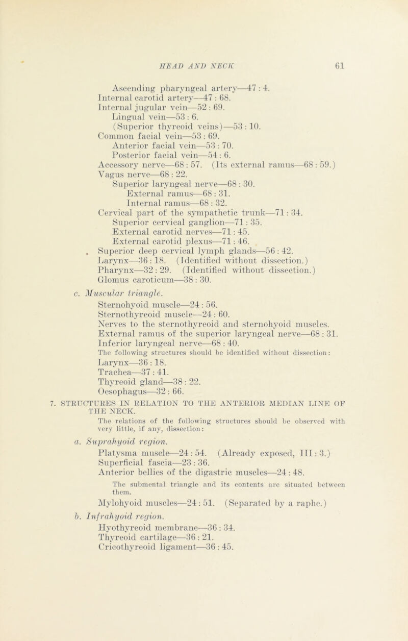 Ascending pharyngeal artery—17 : 4. Internal carotid artery—17 : 68. Internal jugular vein—52 : 69. Lingual vein—53 : 6. (Superior thyreoid veins)—53:10. Common facial vein—53 : 69. Anterior facial vein—53 : 70. Posterior facial vein—54 : 6. Accessory nerve—68 : 57. (Its external ramus—68 : 59.) Vagus nerve—68 : 22. Superior laryngeal nerve—68 : 30. External ramus—68 : 31. Internal ramus—68 : 32. Cervical part of the sympathetic trunk—71: 34. Superior cervical ganglion—71: 35. External carotid nerves—71: 45. External carotid plexus—71: 46. . Superior deep cervical lymph glands—56 : 42. Larynx—36:18. (Identified without dissection.) Pharynx—32:29. (Identified without dissection.) Glomus caroticum—38 : 30. c. Muscular triangle. Sternohyoid muscle—24 : 56. Sternothyreoid muscle—24: 60. Nerves to the sternothyreoid and sternohyoid muscles. External ramus of the superior laryngeal nerve—68:31. Inferior laryngeal nerve—68 : 40. The following structures should be identified without dissection : Larynx—36:18. Trachea—37 : 41. Thyreoid gland—38 : 22. Oesophagus—32 : 66. 7. STRUCTURES IN RELATION TO THE ANTERIOR MEDIAN LINE OF THE NECK. The relations of the following structures should lie observed with very little, if any, dissection: a. Suprahyoid region. Platysma muscle—24:54. (Already exposed, III: 3.) Superficial fascia—23 : 36. Anterior bellies of the digastric muscles—24 : 48. The submental triangle and its contents are situated between them. Mylohyoid muscles—24: 51. (Separated by a raphe.) b. Infrahyoid region. Hyothyreoid membrane—36 : 34. Thyreoid cartilage—36 : 21. Cricothyreoid ligament—36 : 45.