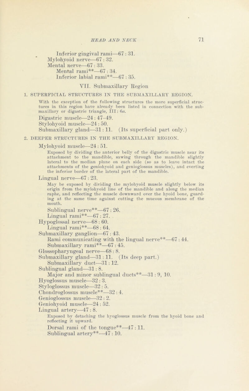 Inferior gingival rami—67 : 31. Mylohyoid nerve—67 : 32. Mental nerve—67 : 33. Mental rami**—67 : 34. Inferior labial rami**—67 : 35. Vll. Submaxillary Region 1. SUPERFICIAL STRUCTURES IN THE SUBMAXILLARY REGION. With the exception of the following structures the more superficial struc- tures in this region have already been listed in connection with the sub- maxillary or digastric triangle, III: 6a. Digastric muscle—24 : 47-49. Stylohyoid muscle—24 : 50. Submaxillary gland—31:11. (Its superficial part only.) 2. DEEPER STRUCTURES IN THE SUBMAXILLARY REGION. Mylohyoid muscle—24 : 51. Exposed by dividing the anterior belly of the digastric muscle near its attachment to the mandible, sawing through the mandible slightly lateral to the median plane on eacli side (so as to leave intact the attachments of the geniohyoid and genioglossus muscles), and everting the inferior border of the lateral part of the mandible. Lingual nerve—67 : 23. May be exposed by dividing the mylohyoid muscle slightly below its origin from the mylohyoid line of the mandible and along the median raphe, and reflecting the muscle downward over the hyoid bone, guard- ing at the same time against cutting the mucous membrane of the mouth. Sublingual nerve**—67 : 26. Lingual rami**—67 : 27. Hypoglossal nerve—68 : 60. Lingual rami**—68 : 64. Submaxillary ganglion—67 : 43. Rami communicating with the lingual nerve**—67 : 44. Submaxillary rami**—67 : 45. Glossopharyngeal nerve—68 : 8. Submaxillary gland—31: 11. (Its deep part.) Submaxillary duct—31: 12. Sublingual gland—31: 8. Major and minor sublingual ducts**—31: 9, 10. Hyoglossus muscle—32 : 3. Styloglossus muscle—32 : 5. Chondroglossus muscle**—32 : 4. Genioglossus muscle—32 : 2. Geniohyoid muscle—24 : 52. Lingual artery—47 : 8. Exposed by detaching the hyoglossus muscle from the hyoid bone and reflecting it upward. Dorsal rami of the tongue**—47 :11. Sublingual artery**—47 : 10.
