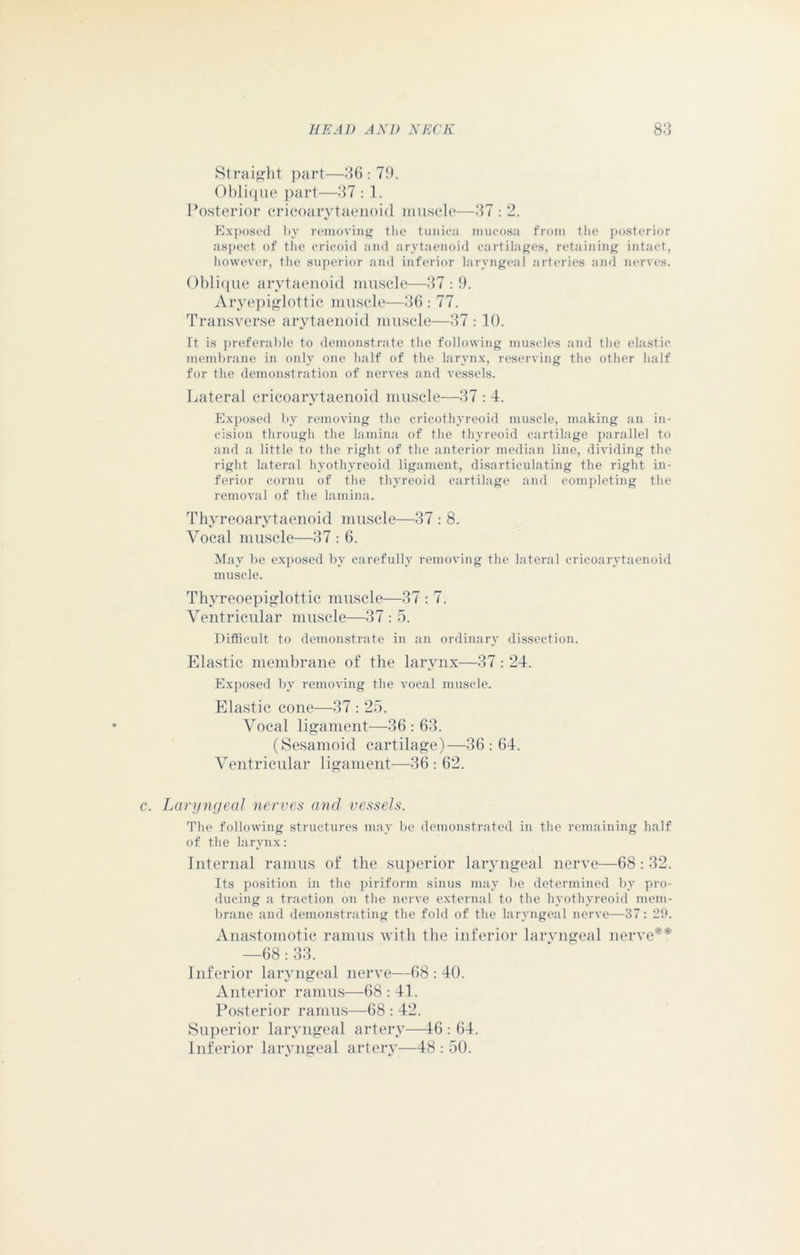 Straight part—36 : 79. Oblique part—37 :1. Posterior cricoarytaenoid muscle—37 : 2. Exposed by removing the tunica mucosa from the posterior aspect of the cricoid and arytaenoid cartilages, retaining intact, however, the superior and inferior laryngeal arteries and nerves. Oblique arytaenoid muscle—37 : 9. Aryepiglottic muscle—36 : 77. Transverse arytaenoid muscle—37 : 10. It is preferable to demonstrate the following muscles and the elastic membrane in only one half of the larynx, reserving the other half for the demonstration of nerves and vessels. Lateral cricoarytaenoid muscle—37 : 4. Exposed by removing the cricothyreoid muscle, making an in- cision through the lamina of the thyreoid cartilage parallel to and a little to the right of the anterior median line, dividing the right lateral hyothyreoid ligament, disarticulating the right in- ferior cornu of the thyreoid cartilage and completing the removal of the lamina. Thyreoarytaenoid muscle—37 : 8. Vocal muscle—37 : 6. May be exposed by carefully removing the lateral cricoarytaenoid muscle. Thyreoepiglottic muscle—37 : 7. Ventricular muscle—37 : 5. Difficult to demonstrate in an ordinary dissection. Elastic membrane of the larynx—37 : 24. Exposed by removing the vocal muscle. Elastic cone—37 : 25. Vocal ligament—36 : 63. (Sesamoid cartilage)—36: 64. Ventricular ligament—36: 62. c. Laryngeal nerves and vessels. The following structures may be demonstrated in the remaining half of the larynx: Internal ramus of the superior laryngeal nerve—68: 32. Its position in the piriform sinus may be determined by pro- ducing a traction on the nerve external to the hyothyreoid mem- brane and demonstrating the fold of the laryngeal nerve—37: 29. Anastomotic ramus with the inferior larvngeal nerve** —68: 33. Inferior laryngeal nerve—68:40. Anterior ramus—68 : 41. Posterior ramus—68 : 42. Superior laryngeal artery—46 : 64. Inferior laryngeal artery—48 : 50.