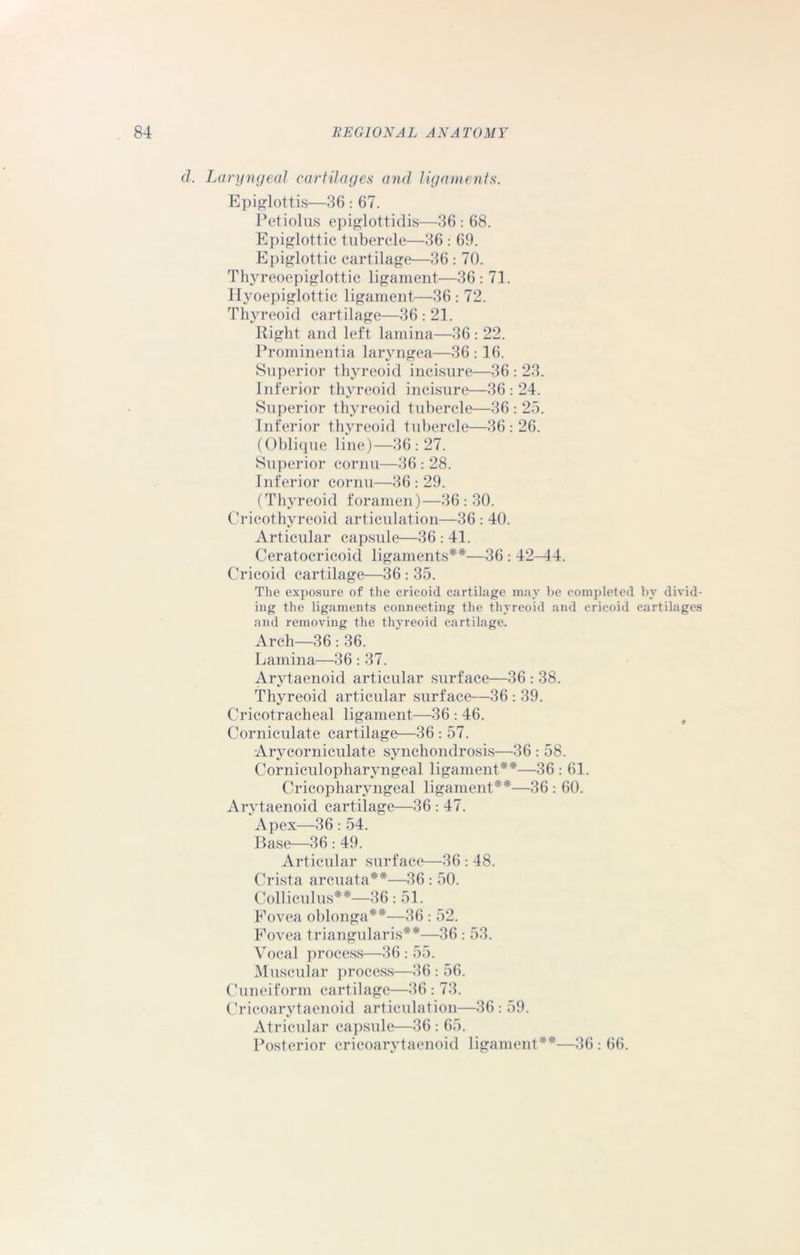 d. Laryngeal cartilages and ligaments. Epiglottis—36 : 67. Petiolus epiglottidis—36 : 68. Epiglottic tubercle—36 : 69. Epiglottic cartilage—36 : 70. Thyreoepiglottic ligament—36: 71. Hyoepiglottic ligament—36 : 72. Thyreoid cartilage—36 : 21. Right and left lamina—36 : 22. Prominentia laryngea—36:16. Superior thyreoid incisure—36:23. Inferior thyreoid incisure—36:24. Superior thyreoid tubercle—36 : 25. Inferior thyreoid tubercle—36 : 26. (Oblique line)—36:27. Superior cornu—36 : 28. Inferior cornu—36: 29. (Thyreoid foramen)—36 : 30. Cricothyreoid articulation—36 : 40. Articular capsule—36 : 41. Ceratocricoid ligaments**—36 : 42—14. Cricoid cartilage—36 : 35. The exposure of the cricoid cartilage may be completed by divid- ing the ligaments connecting the thyreoid and cricoid cartilages and removing the thyreoid cartilage. Arch—36 : 36. Lamina—36 : 37. Arytaenoid articular surface—36 : 38. Thyreoid articular surface—36 : 39. Cricotracheal ligament—36 : 46. Corniculate cartilage—36 : 57. Arycorniculate synchondrosis—36 : 58. Corniculopharyngeal ligament**—36 : 61. Cricopharyngeal ligament**—36 : 60. Arytaenoid cartilage—36 : 47. Apex—36 : 54. Base—36: 49. Articular surface—36 : 48. Crista arcuata**—36 : 50. Colliculus**—36: 51. Fovea oblonga**—36 : 52. Fovea triangularis**—36: 53. Vocal process—36 : 55. Muscular process—36 : 56. Cuneiform cartilage—36 : 73. Cricoarytaenoid articulation—36 : 59. Atricular capsule—36: 65. Posterior cricoarytaenoid ligament**—36 : 66.