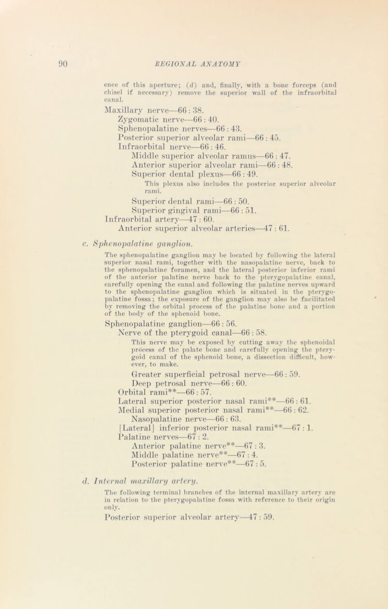 ence of this aperture; (d) and, finally, with a bone forceps (and chisel if necessary) remove the superior wall of the infraorbital canal. Maxillary nerve—66 : 38. Zygomatic nerve—66 : 40. Sphenopalatine nerves—66 : 43. Posterior superior alveolar rami—66:45. Infraorbital nerve—66:46. Middle superior alveolar ramus—66 : 47. Anterior superior alveolar rami—66 : 48. Superior dental plexus—66 : 49. This plexus also includes the posterior superior alveolar rami. Superior dental rami—66 : 50. Superior gingival rami—66 : 51. Infraorbital artery—47 : 60. Anterior superior alveolar arteries—47 : 61. c. Sphenopalatine ganglion. The sphenopalatine ganglion may be located by following the lateral superior nasal rami, together with the nasopalatine nerve, back to the sphenopalatine foramen, and the lateral posterior inferior rami of the anterior palatine nerve back to the pterygopalatine canal, carefully opening the canal and following the palatine nerves upward to the sphenopalatine ganglion which is situated in the pterygo- palatine fossa; the exposure of the ganglion may also be facilitated by removing the orbital process of the palatine bone and a portion of the body of the sphenoid bone. Sphenopalatine ganglion—66 : 56. Nerve of the pterygoid canal—66 : 58. This nerve may be exposed by cutting away the sphenoidal process of the palate bone and carefully opening the ptery- goid canal of the sphenoid bone, a dissection difficult, how- ever, to make. Greater superficial petrosal nerve—66 : 59. Deep petrosal nerve—66 : 60. Orbital rami**—66 : 57. Lateral superior posterior nasal rami**—66:61. Medial superior posterior nasal rami**—66: 62. Nasopalatine nerve—66 : 63. [Lateral] inferior posterior nasal rami**—67:1. Palatine nerves—67 : 2. Anterior palatine nerve**—67 : 3. Middle palatine nerve**—67 : 4. Posterior palatine nerve**—67 : 5. d. Internal maxillary artery. The following terminal branches of the internal maxillary artery are in relation to the pterygopalatine fossa with reference to their origin only. Posterior superior alveolar artery—47 : 59.