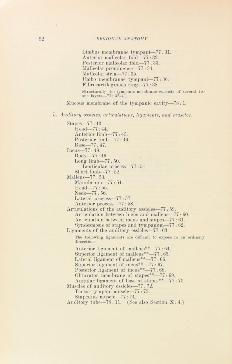 Limbus membranae tympani—77 : 31. Anterior malleolar fold—77 : 32. Posterior malleolar fold—77 : 33. Malleolar prominence—77 : 34. Malleolar stria—77 : 35. Umbo membranae tympani—77 : 36. Fibrocartilaginous ring—77 : 38. Structurally the tympanic membrane consists of several tis- sue layers—77: 37-41. Mucous membrane of the tympanic cavity—78:1. b. Auditory ossicles, articulations, ligaments, and muscles. Stapes—77:43. Head—77: 44. Anterior limb—77 : 45. Posterior limb—77 : 46. Base—77:47. Incus—77:48. Body—77 : 49. Long limb—77 : 50. Lenticular process—77 : 51. Short limb—77 : 52. Malleus—77 : 53. Manubrium—77 : 54. Head—77 : 55. Neck—77: 56. Lateral process—77 : 57. Anterior process—77 : 58. Articulations of the auditory ossicles—77 : 59. Articulation between incus and malleus—77 : 60. Articulation between incus and stapes—77 : 61. Syndesmosis of stapes and tympanum—77 : 62. Ligaments of the auditory ossicles—77: 63. The following ligaments are difficult to expose in an ordinary dissection: Anterior ligament of malleus**—77 : 64. Superior ligament of malleus**—77 : 65. Lateral ligament of malleus**—77 : 66. Superior ligament of incus**—77 : 67. Posterior ligament of incus**—77 : 68. Obturator membrane of stapes**—77 : 69. Annular ligament of base of stapes**—77: 70. Muscles of auditory ossicles—77 : 72. Tensor tympani muscle—77 : 73. Stapedius muscle—77 : 74. Auditory tube—78:11. (See also Section X:4.)