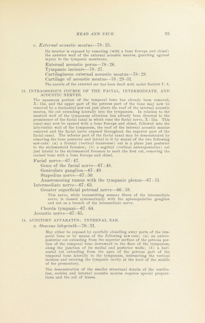c. External acoustic meatus—78 : 25. Its interior is exposed by removing (with a bone forceps and chisel) the anterior wall of the external acoustic meatus, guarding against injury to the tympanic membrane. External acoustic porus—78 : 26. Tympanic incisure—78 : 27. Cartilaginous external acoustic meatus—78 : 28. Cartilage of acoustic meatus—78 : 29-31. The auricle of the external ear has been dealt with under Section I: 4. 13. INTRAOSSEOUS COURSE OF THE FACIAL, INTERMEDIATE, AND ACOUSTIC NERVES. The squamous portion of the temporal bone has already been removed, X: 12a, and the upper part of the petrous part of the bone may now be removed by a horizontal saw-cut just above the roof of the internal acoustic meatus, the cut extending laterally into the tympanum. In relation to the mastoid wall of the tympanum attention has already been directed to the prominence of the facial canal in which runs the facial nerve, X: 12a. This canal may now be opened with a bone forceps and chisel, followed into the labyrinthic wall of the tympanum, the roof of the internal acoustic meatus removed and the facial nerve exposed throughout the superior part of the facial canal. The inferior part of the facial canal may be demonstrated by removing the bone posterior and lateral to it by means of the two following saw-cuts: (a) a frontal (vertical transverse) cut in a plane just posterior to the stylomastoid foramen; (b) a sagittal (vertical anteroposterior) cut just lateral to the stylomastoid foramen to meet the first cut, removing the excised bone with a bone forceps and chisel. Facial nerve—67 : 47. Genu of the facial nerve—67 : 48. Geniculate ganglion—67 : 49. Stapedius nerve—67 : 50. Anastomosing ramus with the tympanic plexus—67 : 51. Intermediate nerve—67 : 63. Greater superficial petrosal nerve—66 : 59. This nerve, while transmitting sensory fibers of the intermediate nerve, is classed systematically with the sphenopalatine ganglion and not as a branch of the intermediate nerve. Chorda tympani—67 : 64. Acoustic nerve—67 : 65. 14. AUDITORY APPARATUS: INTERNAL EAR. a. Osseous labyrinth—76 : 31. May either be exposed by carefully chiselling away parts of the tem- poral bone or by means of the following saw-cuts: (a) an antero- posterior cut extending from the superior surface of the petrous por- tion of the temporal bone downward to the floor of the tympanum, along the junction of its medial and posterior walls; (b) a hori- zontal cut extending from the apex of the petrous part of the temporal bone laterally to the tympanum, intersecting the vertical incision and entering the tympanic cavity at the level of the middle of the promontory. The demonstration of the smaller structural details of the vestibu- lum, cochlea and internal acoustic meatus requires special prepara- tions and the aid of lenses.