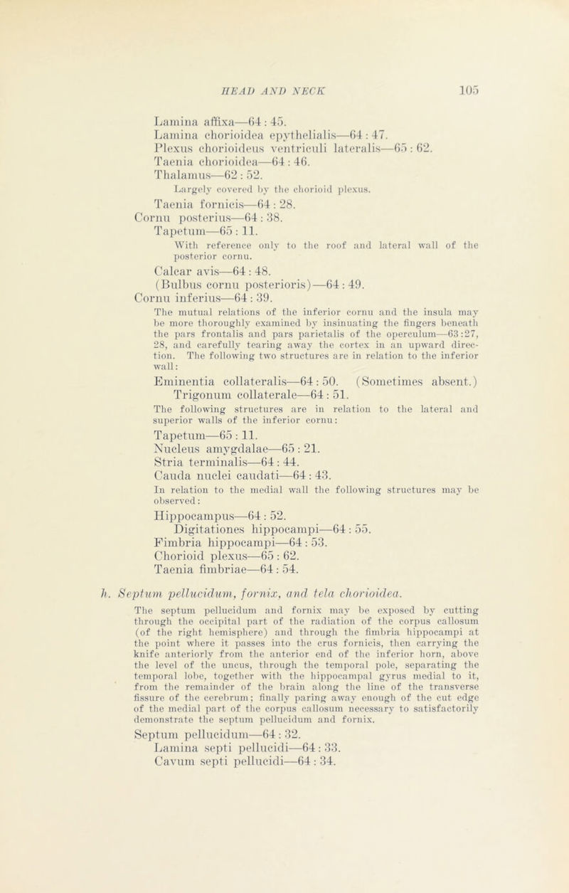 Lamina affixa—64 : 45. Lamina chorioidea epythelialis—64 : 47. Plexus chorioideus ventriculi lateralis—65:62. Taenia chorioidea—64 : 46. Thalamus—62: 52. Largely covered by the ehorioid plexus. Taenia fornicis—64 : 28. Cornu posterius—64 : 38. Tapetum—65 :11. With reference only to the roof and lateral wall of the posterior cornu. Calcar avis—64 : 48. (Bulbus cornu posterioris)—64:49. Cornu inferius—64 : 39. The mutual relations of the inferior cornu and the insula may be more thoroughly examined by insinuating the fingers beneath the pars frontalis and pars parietalis of the operculum—63:27, 28, and carefully tearing away the cortex in an upward direc- tion. The following two structures are in relation to the inferior wall: Eminentia collateralis—64:50. (Sometimes absent.) Trigonum collaterale—64: 51. The following structures are in relation to the lateral and superior walls of the inferior cornu: Tapetum—65 :11. Nucleus amygdalae—65 : 21. Stria terminalis—64 : 44. Cauda nuclei caudati—64 : 43. In relation to the medial wall the following structures may be observed: Hippocampus—64 : 52. Digitationes hippocampi—64 : 55. Fimbria hippocampi—64 : 53. Chorioid plexus—65 : 62. Taenia fimbriae—64 : 54. h. Septum pellucidum, fornix, and tela chorioidea. The septum pellucidum and fornix may be exposed by cutting through the occipital part of the radiation of the corpus callosum (of the right hemisphere) and through the fimbria hippocampi at the point where it passes into the crus fornicis, then carrying the knife anteriorly from the anterior end of the inferior horn, above the level of the uncus, through the temporal pole, separating the temporal lobe, together with the hippocampal gyrus medial to it, from the remainder of the brain along the line of the transverse fissure of the cerebrum; finally paring away enough of the cut edge of the medial part of the corpus callosum necessary to satisfactorily demonstrate the septum pellucidum and fornix. Septum pellucidum—64 : 32. Lamina septi pellucidi—64:33. Cavum septi pellucidi—64:34.