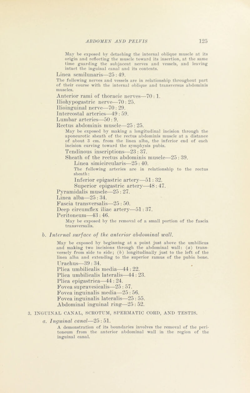 May be exposed bv detaching the internal oblique muscle at its origin and reflecting the muscle toward its insertion, at the same time guarding the subjacent nerves and vessels, and leaving intact the inguinal canal and its contents. Linea semilunaris—25 : 49. The following nerves and vessels are in relationship throughout part of their course with the internal oblique and transversus abdominis muscles. Anterior rami of thoracic nerves—70 : 1. iliohypogastric nerve—70: 25. Ilioinguinal nerve—70 : 29. Intercostal arteries—49 : 59. Lumbar arteries—50 : 9. Rectus abdominis muscle—25 : 25. May be exposed by making a longitudinal incision through the aponeurotic sheath of the rectus abdominis muscle at a distance of about 3 cm. from the linea alba, the inferior end of each incision curving toward the symphysis pubis. Tendinous inscriptions—23 : 37. Sheath of the rectus abdominis muscle—25: 39. Linea simieircularis—25 : 40. The following arteries are in relationship to the rectus sheath: Inferior epigastric artery—51: 32. Superior epigastric artery—18 : 47. Pyramidalis muscle—25 : 27. Linea alba—25 : 34. Fascia transversalis—25 : 50. Deep circumflex iliac artery—51: 37. Peritoneum—43 : 46. May be exposed by the removal of a small portion of the fascia transversalis. b. Internal surface of the anterior abdominal wall. May be exposed by beginning at a point just above the umbilicus and making two incisions through the abdominal wall: (a) trans- versely from side to side; (b) longitudinally just to the left of the linea alba and extending to the superior ramus of the pubic bone. Urachus—39 : 34. Plica umbilicalis media—44 : 22. Plica umbilicalis lateralis—44 : 23. Plica epigastrica—44 : 24. Fovea supravesicalis—25 : 57. Fovea inguinalis media—25 : 56. Fovea inguinalis lateralis—25 : 55. Abdominal inguinal ring—25 : 52. 3. INGUINAL CANAL, SCROTUM, SPERMATIC CORD, AND TESTIS. a. Inguinal canal—25 : 51. A demonstration of its boundaries involves the removal of the peri- toneum from the anterior abdominal wall in the region of the inguinal canal.