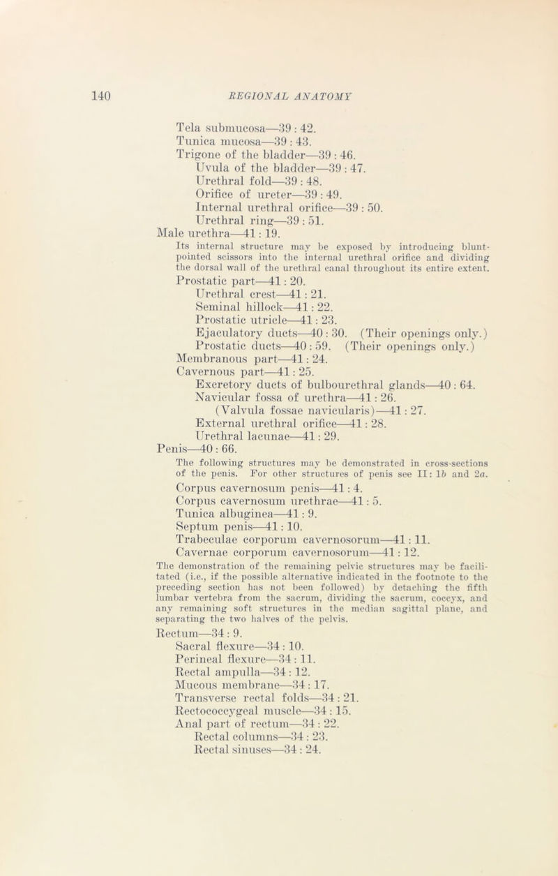 Tela submucosa—39:42. Tunica mucosa—39 : 43. Trigone of the bladder—39 : 46. Uvula of the bladder—39 : 47. Urethral fold—39 : 48. Orifice of ureter—39 : 49. Internal urethral orifice—39 : 50. Urethral ring—39 : 51. Male urethra—41:19. Its internal structure may be exposed by introducing blunt- pointed scissors into the internal urethral orifice and dividing the dorsal wall of the urethral canal throughout its entire extent. Prostatic part—41: 20. Urethral crest—41: 21. Seminal hillock—41: 22. Prostatic utricle—41: 23. Ejaculatory ducts—40: 30. (Their openings only.) Prostatic ducts—40:59. (Their openings only.) Membranous part—41: 24. Cavernous part—41: 25. Excretory ducts of bulbourethral glands—40: 64. Navicular fossa of urethra—41: 26. (Valvula fossae navicularis)—41: 27. External urethral orifice—41: 28. Urethral lacunae—41: 29. Penis—40 : 66. The following structures may be demonstrated in cross-sections of the penis. For other structures of penis see II: lb and 2a. Corpus cavernosum penis—41: 4. Corpus cavernosum urethrae—41: 5. Tunica albuginea—41: 9. Septum penis—41: 10. Trabeculae corporum cavernosorum—41:11. Cavernae corporum cavernosorum—41: 12. The demonstration of the remaining pelvic structures may be facili- tated (i.e., if the possible alternative indicated in the footnote to the preceding section has not been followed) by detaching the fifth lumbar vertebra from the sacrum, dividing the sacrum, coccyx, and any remaining soft structures in the median sagittal plane, and separating the two halves of the pelvis. Rectum—34: 9. Sacral flexure—34 : 10. Perineal flexure—34: 11. Rectal ampulla—34 : 12. Mucous membrane—34 : 17. Transverse rectal folds—34:21. Rectococcygeal muscle—34 : 15. Anal part of rectum—34 : 22. Rectal columns—34 : 23. Rectal sinuses—34 : 24.