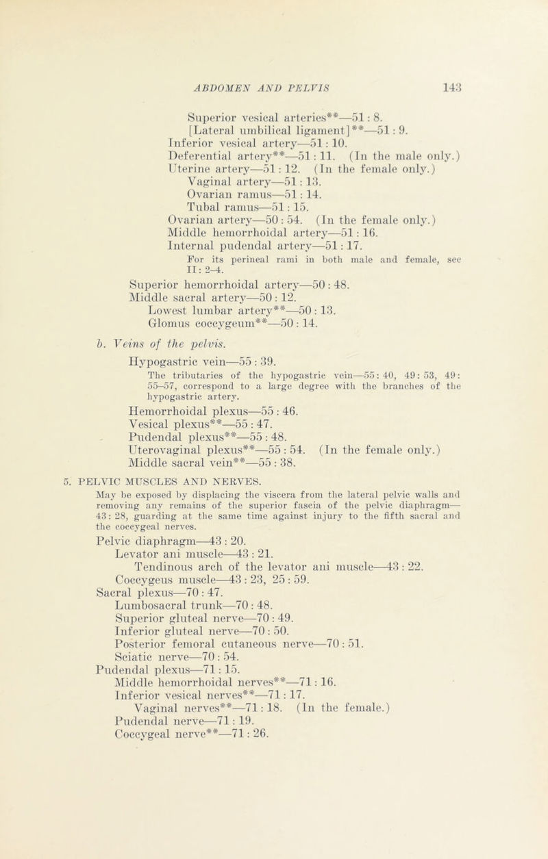 Superior vesical arteries**—51: 8. [Lateral umbilical ligament]**—51:9. Inferior vesical artery—51:10. Deferential artery**—51:11. (In the male only.) Uterine artery—51:12. (In the female only.) Vaginal artery—51: 13. Ovarian ramus—51: 14. Tubal ramus—51: 15. Ovarian artery—50:54. (In the female only.) Middle hemorrhoidal artery—51: 16. Internal pudendal artery—51:17. For its perineal rami in both male and female, see II: 2-4. Superior hemorrhoidal artery—50 : 48. Middle sacral artery—50 : 12. Lowest lumbar artery**—50:13. Glomus coccygeum**—50: 14. b. Veins of the pelvis. Hypogastric vein—55 : 39. The tributaries of the hypogastric vein—55:40, 49:53, 49: 55-57, correspond to a large degree with the branches of the hypogastric artery. Hemorrhoidal plexus—55 : 46. Vesical plexus**—55:47. Pudendal plexus**—55 : 48. Uterovaginal plexus**—55:54. (In the female only.) Middle sacral vein**—55 : 38. PELVIC MUSCLES AND NERVES. May be exposed by displacing the viscera from the lateral pelvic walls and removing any remains of the superior fascia of the pelvic diaphragm— 43: 28, guarding at the same time against injury to the fifth sacral and the coccygeal nerves. Pelvic diaphragm—43 : 20. Levator ani muscle—43 : 21. Tendinous arch of the levator ani muscle—43 : 22. Coccygeus muscle—43 : 23, 25 : 59. Sacral plexus—70 : 47. Lumbosacral trunk—70 : 48. Superior gluteal nerve—70 : 49. Inferior gluteal nerve—70 : 50. Posterior femoral cutaneous nerve—70 : 51. Sciatic nerve—70 : 54. Pudendal plexus—71: 15. Middle hemorrhoidal nerves**—71: 16. Inferior vesical nerves**—71: 17. Vaginal nerves**—71:18. (In the female.) Pudendal nerve—71: 19. Coccygeal nerve**—71: 26.