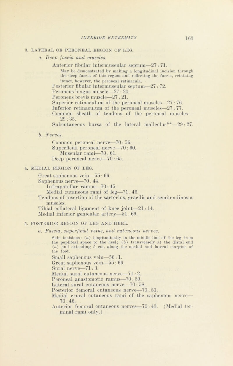 3. LATERAL OR PERONEAL REGION OF LEG. a. Deep fascia and muscles. Anterior fibular intermuscular septum—27:71. May be demonstrated by making a longitudinal incision through the deep fascia of this region and reflecting the fascia, retaining intact, however, the peroneal retinacula. Posterior fibular intermuscular septum—27 : 72. Peroneus longus muscle—27 : 20. Peroneus brevis muscle—27 : 21. Superior retinaculum of the peroneal muscles—27 : 76. Inferior retinaculum of the peroneal muscles—27 : 77. Common sheath of tendons of the peroneal muscles— 29 : 35. Subcutaneous bursa of the lateral malleolus**—29: 27. 5. Nerves. Common peroneal nerve—70 : 56. Superficial peroneal nerve—70 : 60. Muscular rami—70: 61. Deep peroneal nerve—70 : 65. 4. MEDIAL REGION OF LEG. Great saphenous vein—55 : 66. Saphenous nerve—70 : 44. Infrapatellar ramus—70 : 45. Medial cutaneous rami of leg—71 : 46. Tendons of insertion of the sartorius, gracilis and semitendinosus muscles. Tibial collateral ligament of knee joint—21:14. Medial inferior genicular artery—51: 69. 5. POSTERIOR REGION OF LEG AND HEEL. a. Fascia, superficial veins, and cutaneous nerves. Skin incisions: (a) longitudinally in the middle line of the leg from the popliteal space to the heel; (h) transversely at the distal end (a) and extending 5 cm. along the medial and lateral margins of the foot. Small saphenous vein—56:1. Great saphenous vein—55 : 66. Sural nerve—71: 3. Medial sural cutaneous nerve—71 : 2. Peroneal anastomotic ramus—70 : 59. Lateral sural cutaneous nerve—70 : 58. Posterior femoral cutaneous nerve—70 : 51. Medial crural cutaneous rami of the saphenous nerve— 70:46. Anterior femoral cutaneous nerves—70:43. (Medial ter- minal rami only.)