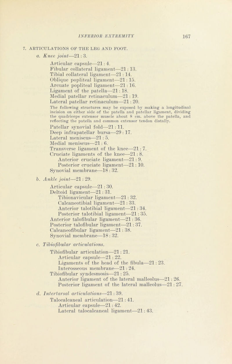 7. ARTICULATIONS OF THE LEG AND FOOT. a. Knee joint—21: 3. Articular capsule—21: 4. Fibular collateral ligament—21:13. Tibial collateral ligament—21:14. Oblique popliteal ligament—21: 15. Arcuate popliteal ligament—21: 16. Ligament of the patella—21: 18. Medial patellar retinaculum—21: 19. Lateral patellar retinaculum—21: 20. The following structures may be exposed by making a longitudinal incision on either side of the patella and patellar ligament, dividing the quadriceps extensor muscle about 8 cm. above the patella, and reflecting the patella and common extensor tendon distally. Patellar synovial fold—21: 11. Deep infrapatellar bursa—29 :17. Lateral meniscus—21 : 5. Medial meniscus—21: 6. Transverse ligament of the knee—21: 7. Cruciate ligaments of the knee—21: 8. Anterior cruciate ligament—21: 9. Posterior cruciate ligament—21: 10. Synovial membrane—18 : 32. b. Ankle joint—21: 29. Articular capsule—21: 30. Deltoid ligament—21: 31. Tibionavicular ligament—21: 32. Calcaneotibial ligament—21: 33. Anterior talotibial ligament—21: 34. Posterior talotibial ligament—21: 35. Anterior talofibular ligament—21: 36. Posterior talofibular ligament—21: 37. Calcaneofibular ligament—21: 38. Synovial membrane—18 : 32. c. Tibiofibular articulations. Tibiofibular articulation—21: 21. Articular capsule—21: 22. Ligaments of the head of the fibula—21: 23. Interosseous membrane—21: 24. Tibiofibular syndesmosis—21: 25. Anterior ligament of the lateral malleolus—21: 26. Posterior ligament of the lateral malleolus—21: 27. cl. Infertarsal articulations—21: 39. Talocalcaneal articulation—21: 41. Articular capsule—21: 42. Lateral talocalcaneal ligament—21: 43.