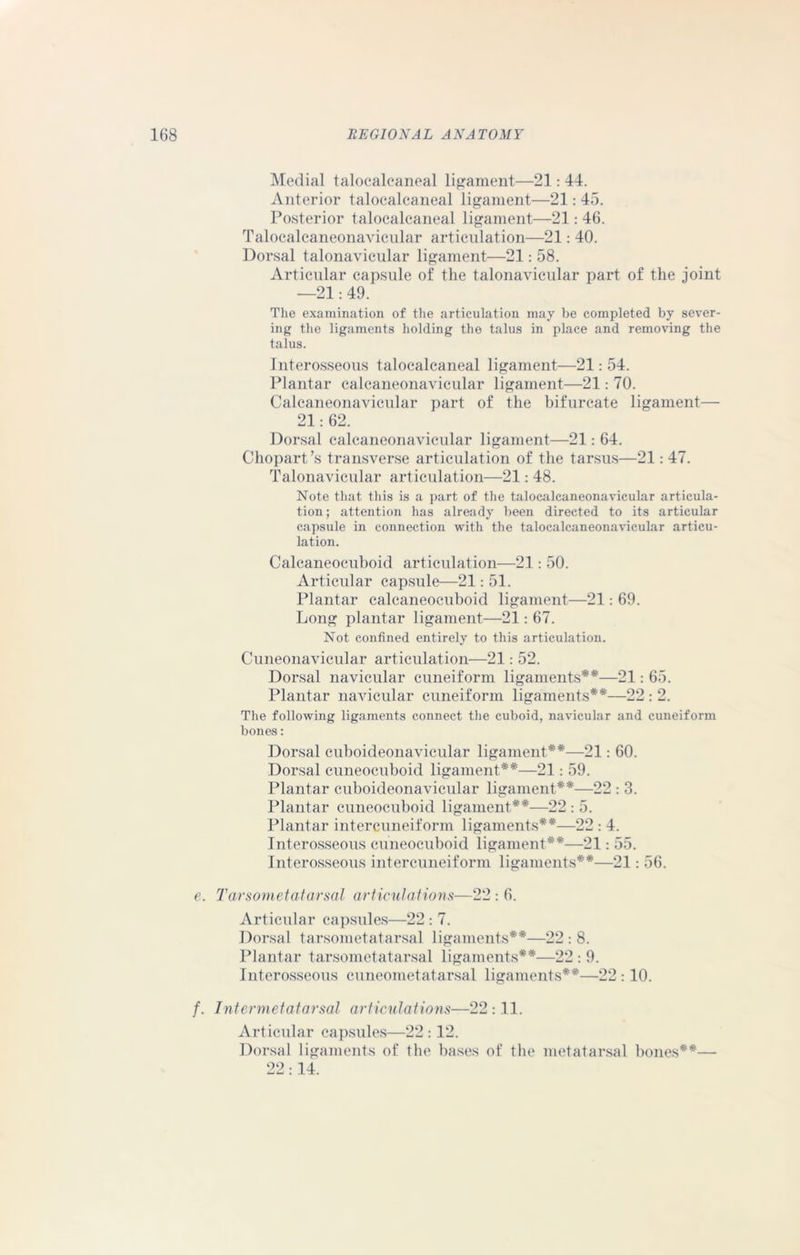 Medial talocalcaneal ligament—21: 44. Anterior talocalcaneal ligament—21: 45. Posterior talocalcaneal ligament—21: 46. Talocalcaneonavicular articulation—21: 40. Dorsal talonavicular ligament—21: 58. Articular capsule of the talonavicular part of the joint —21: 49. The examination of the articulation may be completed by sever- ing the ligaments holding the talus in place and removing the talus. Interosseous talocalcaneal ligament—21: 54. Plantar calcaneonavicular ligament—21: 70. Calcaneonavicular part of the bifurcate ligament— 21: 62. Dorsal calcaneonavicular ligament—21: 64. Chopart’s transverse articulation of the tarsus—21: 47. Talonavicular articulation—21: 48. Note that this is a part of the talocalcaneonavicular articula- tion; attention has already been directed to its articular capsule in connection with the talocalcaneonavicular articu- lation. Calcaneocuboid articulation—21: 50. Articular capsule—21: 51. Plantar calcaneocuboid ligament—21: 69. Long plantar ligament—21: 67. Not confined entirely to this articulation. Cuneonavicular articulation—21: 52. Dorsal navicular cuneiform ligaments**—21: 65. Plantar navicular cuneiform ligaments**—22 : 2. The following ligaments connect the cuboid, navicular and cuneiform bones: Dorsal cuboideonavicular ligament**—21: 60. Dorsal cuneocuboid ligament**—21: 59. Plantar cuboideonavicular ligament**—22 : 3. Plantar cuneocuboid ligament**—22 : 5. Plantar intercuneiform ligaments**—22 : 4. Interosseous cuneocuboid ligament**—21: 55. Interosseous intercuneiform ligaments**—21: 56. e. Tarsometatarsal articulations—22 : 6. Articular capsules—22 : 7. Dorsal tarsometatarsal ligaments**—22 : 8. Plantar tarsometatarsal ligaments**—22 : 9. Interosseous cuneometatarsal ligaments**—22 :10. /. Intermetatarsal articulations—22 :11. Articular capsules—22 :12. Dorsal ligaments of the bases of the metatarsal bones**— 22:14.