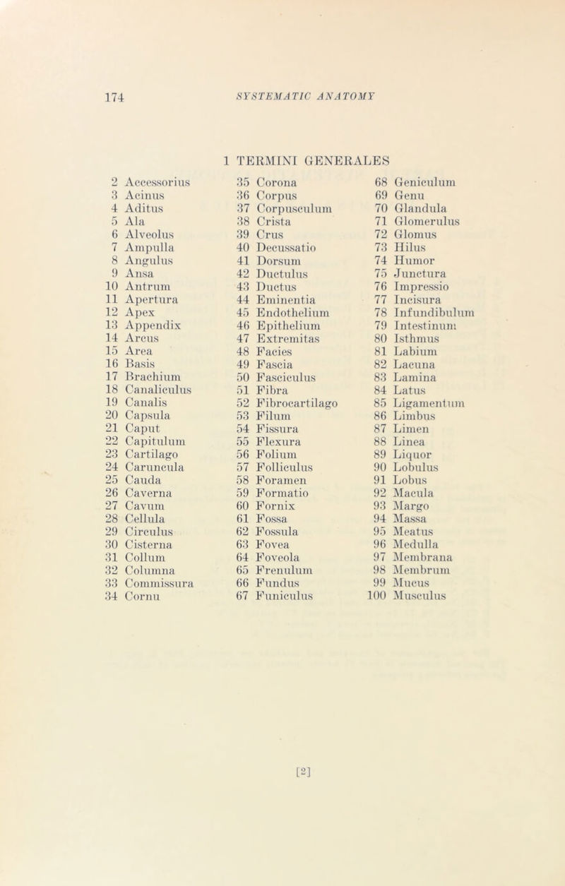 1 TERMINI GENERALES 2 Accessorius 3 Acinus 4 Aditus 5 Ala 6 Alveolus 7 Ampulla 8 Angulus 9 Ansa 10 Antrum 11 Apert lira 12 Apex 13 Appendix 14 Arcus 15 Area 16 Basis 17 Brachium 18 Canaliculus 19 Canalis 20 Capsula 21 Caput 22 Capitulum 23 Cartilago 24 Caruncula 25 Cauda 26 Caverna 27 Cavum 28 Cellula 29 Circulus 30 Cisterna 31 Collum 32 Columna 33 Commissura 34 Cornu 35 Corona 36 Corpus 37 Corpusculum 38 Crista 39 Crus 40 Decussatio 41 Dorsum 42 Ductulus 43 Ductus 44 Eminentia 45 Endothelium 46 Epithelium 47 Extremitas 48 Facies 49 Fascia 50 Fasciculus 51 Fibra 52 Fibrocartilago 53 Filum 54 Fissura 55 Flexura 56 Folium 57 Folliculus 58 Foramen 59 Formatio 60 Fornix 61 Fossa 62 Fossula 63 Fovea 64 Foveola 65 Frenulum 66 Fundus 67 Funiculus 68 Geniculum 69 Genu 70 Gland ula 71 Glomerulus 72 Glomus 73 Hilus 74 Humor 75 Junctura 76 Impressio 77 Incisura 78 Infundibulum 79 Intestinum 80 Isthmus 81 Labium 82 Lacuna 83 Lamina 84 Latus 85 Ligamentum 86 Limbus 87 Limen 88 Linea 89 Liquor 90 Lobulus 91 Lobus 92 Macula 93 Margo 94 Massa 95 Meatus 96 Medulla 97 Membrana 98 Membrum 99 Mucus 100 Musculus