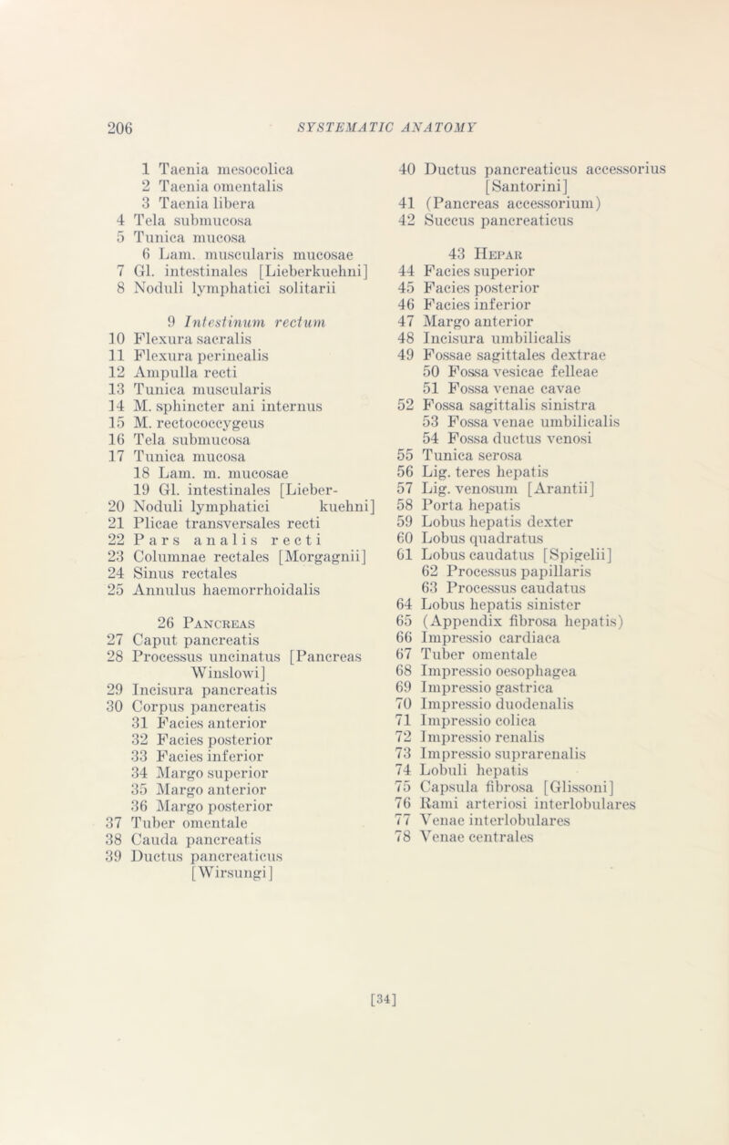 1 Taenia mesocolica 2 Taenia omentalis 3 Taenia libera 4 Tela submucosa 5 Tunica mucosa 6 Lam. muscularis mucosae 7 Gl. intestinales [Lieberkuehni] 8 Noduli lymphatici solitarii 9 Intestinum rectum 10 Flexura sacralis 11 Flexura perinealis 12 Ampulla recti 13 Tunica muscularis 14 M. sphincter ani interims 15 M. rectococcygeus 16 Tela submucosa 17 Tunica mucosa 18 Lam. m. mucosae 19 Gl. intestinales [Lieber- 20 Noduli lymphatici kuehni] 21 Plicae transversales recti 22 Pars analis recti 23 Columnae rectales [ Morgagnii] 24 Sinus rectales 25 Annulus haemorrhoidalis 26 Pancreas 27 Caput pancreatis 28 Processus uncinatus [Pancreas Winslowi] 29 Incisura pancreatis 30 Corpus pancreatis 31 Facies anterior 32 Facies posterior 33 Facies inferior 34 Margo superior 35 Margo anterior 36 Margo posterior 37 Tuber omentale 38 Cauda pancreatis 39 Ductus pancreaticus [Wirsungi] 40 Ductus pancreaticus accessorius [Santorini] 41 (Pancreas accessorium) 42 Succus pancreaticus 43 IIepar 44 Facies superior 45 Facies posterior 46 Facies inferior 47 Margo anterior 48 Incisura umbilicalis 49 Fossae sagittales dextrae 50 Fossa vesicae felleae 51 Fossa venae cavae 52 Fossa sagittalis sinistra 53 Fossa venae umbilicalis 54 Fossa ductus venosi 55 Tunica serosa 56 Lig. teres hepatis 57 Lig. venosum [Arantii] 58 Porta hepatis 59 Lobus hepatis dexter 60 Lobus quadratus 61 Lobus caudatus [Spigelii] 62 Processus papillaris 63 Processus caudatus 64 Lobus hepatis sinister 65 (Appendix fibrosa hepatis) 66 Impressio cardiaca 67 Tuber omentale 68 Impressio oesophagea 69 Impressio gastrica 70 Impressio duodenalis 71 Impressio colica 72 Impressio renalis 73 Impressio suprarenalis 74 Lobuli hepatis 75 Capsula fibrosa [Glissoni] 76 Rami arteriosi interlobulares 77 Venae interlobulares 78 Venae centrales [34]