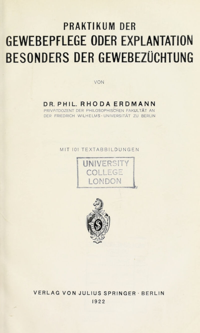 PRAKTIKUM DER GEWEBEPFLEGE ODER EXPLANTATION BESONDERS DER GEWEBEZÜCHTUNG VON DR. PHIL. RHODA ERDMANN PRIVATDOZENT DER PHILOSOPHISCHEN FAKULTÄT AN DER FRIEDRICH WILHELMS - UNIVERSITÄT ZU BERLIN MIT 101 TEXTABBILDUNGEN VERLAG VON JULIUS SPRINGER BERLIN 1922