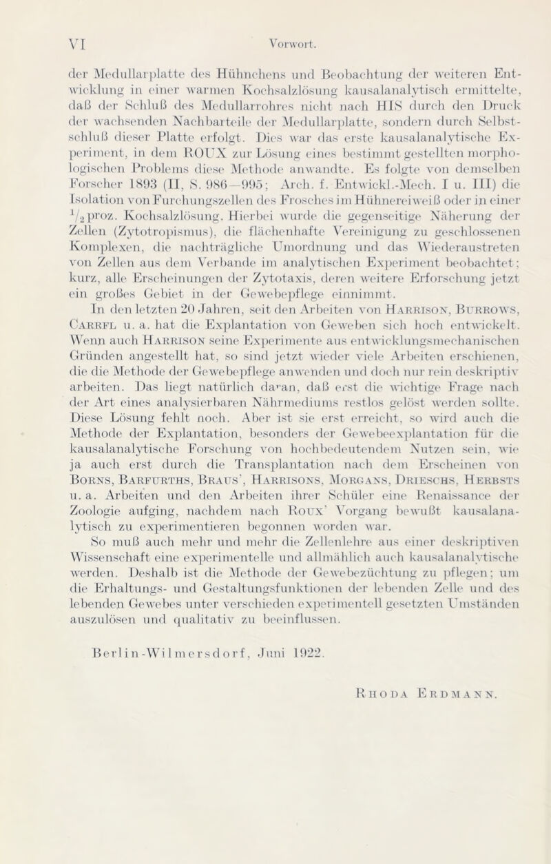 der Medullarplatte des Hülineh(*ns und Ileobaelitung der Aveiteren Ent- Avieklung in einer Avarnuni Kochsalzlösung kausalanalytiseh ennittelte, daß (U'r Selilul.i des Medullarrohres nicht nach HIS durch (hui Druck der wachsenden Kachharteile der Medullar])latte, sondern durch Selbst- schluß dieser Platti' (ufolgt. Dies war das orsti' kausalanalytische Ex- pei'inuuit, in (hun 1U)EX zur Lösung eines bestinnnt gestidlten niorpho- logischen Ih-obleins diese Methode anwandte. Es folgti* von demselben Eorscluu' lS5)ß (11, S. 1)8(5—1)1)5; Areh. f. EntAvickl.-Mech. I u. 111) die Isolation von Furehungszellen des Erosehesini HidinereiAA ciß oder in eimu' proz. Kochsalzlösung. Hicu btü Avurde die gegenseitige^ Näherung der ZelUui (Zytotropismus), di(> fläehenhafte \Vreinigung zu geschlossenen Koni])lexen, die naejiträgliche Umoi'dnung und das Wiederaustreten A'on Z(dl(ui aus dein Vcu’bande iin analytischen Exjxuiinent beobachted ; kurz, alle Erscheinungen der Zytotaxis, deicui Aveitere Erforschung jetzt ein großes (iebiet in dcu' (Jewebejiflege einninimt. ln den letzten 2().)ahren, seit den Arlxuten A'on Daerison, Burroavs, t^ARRFL u. a. hat die Exjilantation von GcAveben sieh hoch (uitA\'ick(dt. W enn auch Harrison seine ExjKu-iinente aus entA\ieklungsinechaniscluui Cründen angestellt hat, so sind jetzt wieder Adele Arb(dt(ui erschienen, die die Methode der (leAveb('])flege ainvenden und doch nur nun deskrijitiA' arbeiten. Das liegt natürlich da'an, daß (u’st die Avichtige Frage nach der Art eines analysierliaren Nährmediunis restlos gelöst Averden sollte. Diese Lösung fehlt noch. Aber ist sie erst eri-eicht, so AAÜrd auch die Methode der Explantation, besonders der (IcAvelx'exiilantation für die kausalanalytische Forschung Amn hochbedeiitendein Nutzen sein, a\de ja auch erst durch die Transjilantation nach dem Erscheinen von Borns, Barfürths, Braus’, Harrisons, Moro.ans, Drie.schs, Herbsts u. a. Arbeiten und den Arbeiten ihrer Schüler eine Renaissance der Zoologie aufging, nachdem nach Roux Vorgang bcAvußt kausalajia- lytisch zu experimentieren begonnen AA'oi’den A\ar. So muß auch mehr und mehr die Zellenlehre aus (dner d('skri])tiven Wdssenschaft eine exjHudmentelle und allmählich auch kausalanalytische Averden. Deshalb ist die Methode der CleAvcbezüchtung zu ])fleg(Ui; um die Erhaltungs- und Gestaltungsfunktionen der kdKuuUui Zelle und des lebenden G(*A\'ebes unter A^ersehieden ex])eiimentell gesetzten Umständen auszulösen und (pialitatiA* zu bi'einflusscn. Rer 1 i n-Wi 1 m e r s(1 o r f, duni 1022. Rhoda Erd mann.