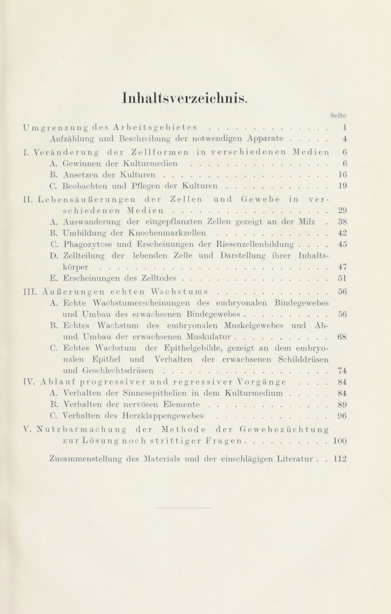 Inlijiltsverzeieliiiis. Seite l' ni g r e II z 11 n g cl e s A r b e i t s g e b i c t c s 1 Aufzählung und Beschreibung der notwendigen Apparate 4 r. \'e r ä n d e r u n g der Z e 11 f o r in e n in v e r s c h i e d e n e n 31 e d i c n b A. Gewinnen der Kulturmedien 0 B. Ansetzeii der Kulturen 16 C. Beobaehten und Pflegen der Kulturen 19 II. L e b e n s ä u b e r u n g e n der Zellen und Gewebe in ver- schiedenen 31 e d i e n 29 A. Auswanderung der eingepflanzten Zellen gezeigt an der 3Iilz . 38 B. Umbildung der Knoclienmarkzellen 42 C. Phagozytose und Erscheinungen der Riesenzellenbildung .... 45 1). Zellteilung der lebenden Zelle und Darstellung ihrer Inhalts- körper 47 E. Erscheinnngen des Zelltodes 51 UI. Äußerungen echten 3Vachstums 50 A. Echte Wachstumer.'Cheinungen des embryonalen Bindegewebes und Umbau des eiwachsenen Bindegewebes 50 B. Echtes Wachstum des embryonalen 3Inskelgewebes und Ab- und Umbau der erwachsenen 3Iuskulatur 08 C. Echtes Wachstum der Epithelgebilde, gezeigt an dem embryo- nalen Epithel und Verhalten der erwachsenen Schilddrüsen und Geschlechtsdrüsen 74 l V. A b 1 a u f p r o g r e s s i V e r n n d r e g r e s s i V e r 3^ o r g ä n g e . . . . 84 A. Verhalten der Sinnesepithelien in dem Kidturmedium 84 B. Verhalten der nervösen Elemente 89 C. Verhalten des Hei'zklappengewebes 90 V. Nutzbarmachung der 3Iethode der G e w e b e z ü c h t n n g z u r L ö s u n g n o c h s t r i 11 i g e r E r a g e n 1OU Zu.sammenstellung des 31aterials und der einschlägigen Literatur . .112