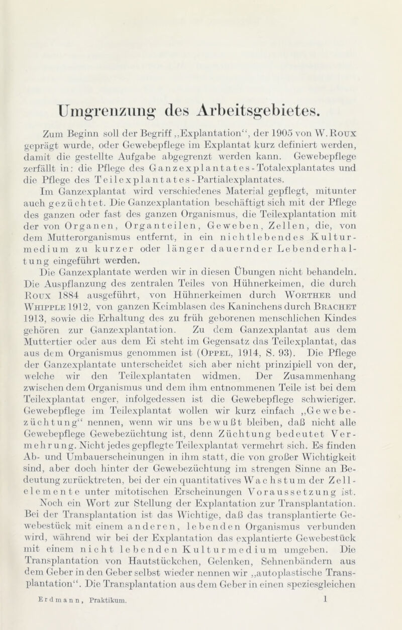 Uin«Teiizuiii>‘ des Arbeitsii^ebietes. Zum Beginn soll der Begriff „Explantation“, der 1905 von W.Roux gc])rägt wurde, oder Gewebepflege im Explantat kurz definiert werden, damit die gestellte Aufgabe abgegrenzt werden kann. Gewebei)flege zerfällt in: die Pflege des Ganzexplantates-Totalexplantates und die Pflege des Teilexplantates-Partialexplantates. Im Ganzexplantat wird verschiedenes Material ge])flegt, mitunter auch gezüchtet. Die Ganzexplantation beschäftigt sich mit der Pflege des ganzen oder fast des ganzen Organismus, die Teilexplantation mit der von Orga n en, Organ teilen, Geweben, Zellen, die, von dem Mutterorganismus entfernt, in ein nicht lebend es Kultur- medium zu kurzer oder länger d au er nd er Le bend er h a 1- tung eingeführt werden. Die Ganzexplantate werden wir in diesen Übungen nicht behandeln. Die Auspflanzung des zentralen Teiles von Hühnerkeimen, die durch Houx 1884 ausgeführt, von Hühnerkeimen durch Wörther und Whipple 1912, von ganzen Keimblasen des Kaninchens durch Brächet 1913, sowie die Erhaltung des zu früh geborenen menschlichen Kindes gehören zur Ganzexplantation. Zu dem Ganzexplantat aus dem Muttertier oder aus dem Ei steht im Gegensatz das Teilexplantat, das aus dem Organismus genommen ist (Oppel, 1914, S. 93). Die Pflege der Ganzexplantate unterscheidet sich aber nicht prinzipiell von der, welche wir den Teilexplantaten widmen. Der Zusammenhang zwüsehen dem Organismus und dem ihm entnommenen Teile ist bei dem Teilex])lantat enger, infolgedessen ist die Gewebepflege schwieriger. Gew'ebepflege im Teilexplantat wollen wir kurz einfach ,,Gewcbe- züchtung“ nennen, wenn wir uns bewußt bleiben, daß nicht alle Gewebcpflege Gewebezüchtung ist, denn Züchtung bedeutet Ver- mehrung. Nicht jedes gepflegte Teilexplantat vermehrt sich. Es finden Ab- und Umbauerscheinungen in ihm statt, die von großer Wichtigkeit sind, aber doch hinter der Gew'ebezüchtimg im strengen Sinne an Be- deutung zurücktreten, bei der ein quantitatives Wa c h s tu m der Zc 11 - elemcntc unter mitotischen Erscheinungen Voraussetzung ist. Noch ein Wort zur Stellung der Ex])lantation zur Transplantation. Bei der Transplantation ist das Wichtige, daß das transplantierte Ge- w'el)estück mit einem anderen, lel)enden Oiganismus verbunden wird, während wir bei der Explantation das explantierte Gewebestück mit einem nicht lebenden Kulturmedium umgeben. Die Transj)lantation von Hautstückchen, Gelenken, Sehnenbändern aus dem Geber in den Geber selbst wieder nennen wir ,,autoplastische Trans- plantation“. Die Transplantation aus dem Geber in einen speziesgleichen