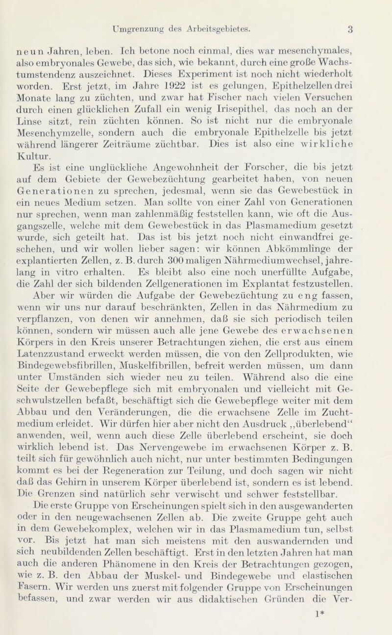 neun .lahren, leben, ich betone noch einmal, dies war mesenchymales, also embryonales Gewebe, das sich, wie bekannt, durch eine grobe Wachs- tumstendenz auszeichnet. Dieses Kx})eriment ist noch nicht wiederholt worden. Erst jetzt, im Jahre 1922 ist es gelungen, E])ithelzellen dni Monate lang zu züchten, und zwar hat Fischer nach vielen Versuchen durch einen glücklichen Zufall ein wenig Irisepithel, das noch an der Linse sitzt, rein züchten können. So ist nicht nur die embryonale Mesenchymzelle, sondern auch die embryonale Epithelzelle bis jetzt w'ährend längerer Zeiträume züchtbar. Dies ist also eine wirkliche Kultur. Es ist eine unglückliche Angewohnheit der Forscher, die bis jetzt auf dem Gebiete der Gewebezüchtung gearbeitet haben, von neuen Generationen zu sprechen, jedesmal, wenn sie das Gew-ebestück in ein neues Medium setzen. Alan sollte von einer Zahl von Generationen nur sprechen, wenn man zahlenmäßig feststellen kann, wie cjft die Aus- gangszeile, welche mit dem Gewebestück in das Plasmamedium gesetzt Avurde, sich geteilt hat. Das ist l)is jetzt noch nicht cinw'andfrei ge- schehen, und Avir Avollen lieber sagen; Avir können Abkömmlinge der explantierten Zellen, z.B. durch 300 maligen NährmediumAvechsel, jahre- lang in vitro erhalten. Es bleibt also eine noch unerfüllte Aufgabe, die Zahl der sich bildenden Zellgenerationen im Explantat festzustellen. Aber Avir Avürden die Aufgabe der GeAvebezüchtung zu eng fassen, wenn Avir uns nur darauf beschränkten, Zellen in das Nährmedium zu verpflanzen, von denen Avir annehmen, daß sie sich periodisch teilen können, sondern Avir müssen auch alle jene GeAAcbe des ei’AA'^achsenen Körpers in den Kreis unserer Betrachtungen ziehen, (he erst aus einem Latenzzvistand erAA'eckt AA^erden müssen, die A'on den Zellprodukten, Avie BindegeAvebsfibrillen, Muskelfibrillen, befreit Averden müssen, um dann unter Umständen sich Avieder neu zu teilen. Während also che eine Seite der GeAA-ebepflege sich mit embryonalen und vielleicht mit Ge- schAvulstzellen befaßt, beschäftigt sich (he GeAA^ebe]Aflege Aveiter mit dem Abbau und den Veränderungen, die die erAvachsene Zelle im Zucht- medium erleidet. Wir dürfen hier aber nicht den Ausdruck ,,überlebend“ aiiAAenden, Aveil, AA'Cnn auch diese Zelle überlebend erscheint, sie doch wirklich lebend ist. Das NervengCAvebe im erAvachsenen Körper z. B. teilt sich für gewöhnlich auch nicht, nur unter bestimmten Bedingungen kommt es bei der Regeneration zur Teilung, und doch sagen Acir nicht daß das Gehirn in unserem Körper überlebend ist, sondern es ist lebend. Die Grenzen sind natürlich sehr verwischt und scliAver feststellbar. Die erste Gruppe von Erscheinungen sjAielt sich in den ausgeAA^anderten oder in den neugeAA-achsenen Zellen ab. Die zAveite Gruppe geht auch in dem GeAvel)ekom])lex, AA-elchen Avir in das Plasmamedium tun, selbst vor. Bis jetzt hat man sich meistens mit den ausAvandernden und sich neubildenclen Zellen beschäftigt. Erst in den letzten Jahren hat man auch die anderen Phänomene in den Kreis der Betrachtungen gezogen, wie z. B. den Abbau der Muskel- und BindegeAvebe und elastischen Fasern. Wir AA erden uns zuerst mit folgender Gruppe von Erscheinungen befassen, und ZAAar Averden Avir aus didaktischen Gründen die Ver- 1*