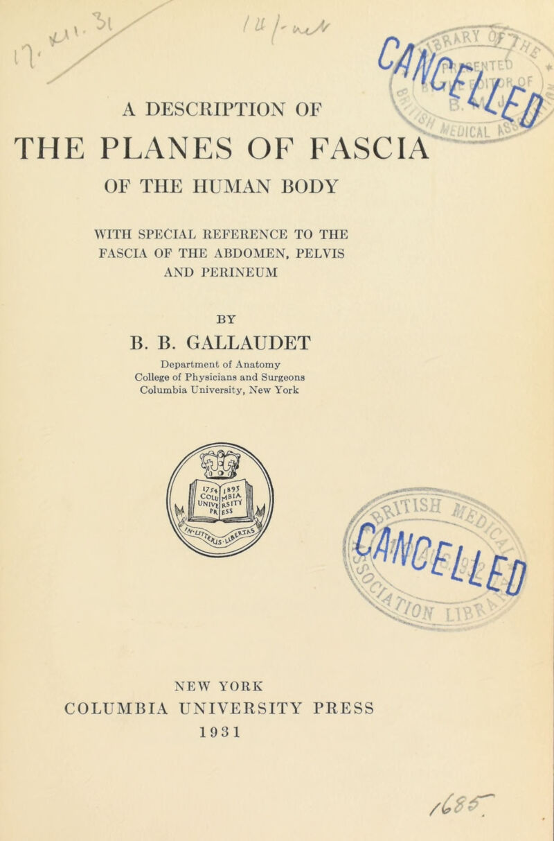 <1 a A' / A DESCRIPTION OF THE PLANES OE FASCIA OF THE HUMAN BODY WITH SPECIAL REFERENCE TO THE FASCIA OF THE ABDOMEN, PELVIS AND PERINEUM BY B. B. GALLAUDET Department of Anatomy- College of Physicians and Surgeons Columbia University, New York NEW YORK COLUMBIA UNIVERSITY PRESS 193 1