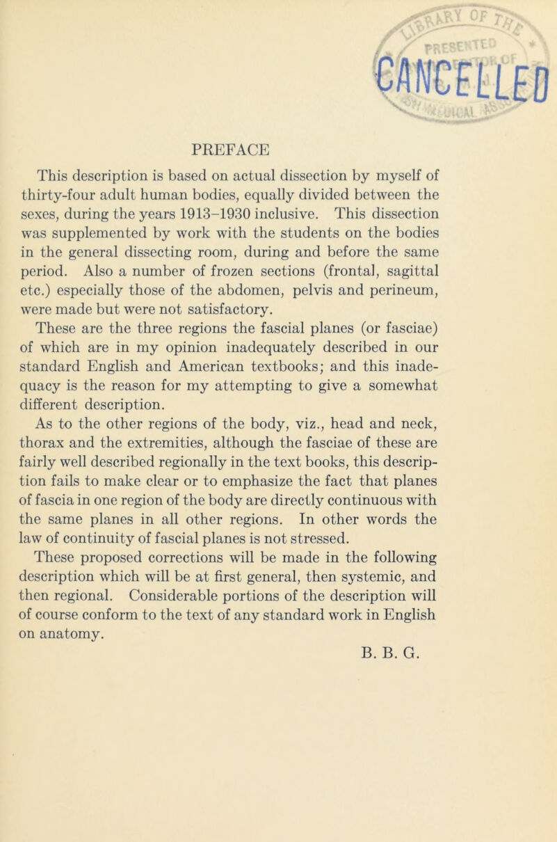 PREFACE This description is based on actual dissection by myself of thirty-four adult human bodies, equally divided between the sexes, during the years 1913-1930 inclusive. This dissection was supplemented by work with the students on the bodies in the general dissecting room, during and before the same period. Also a number of frozen sections (frontal, sagittal etc.) especially those of the abdomen, pelvis and perineum, were made but were not satisfactory. These are the three regions the fascial planes (or fasciae) of which are in my opinion inadequately described in our standard English and American textbooks; and this inade- quacy is the reason for my attempting to give a somewhat different description. As to the other regions of the body, viz., head and neck, thorax and the extremities, although the fasciae of these are fairly well described regionally in the text books, this descrip- tion fails to make clear or to emphasize the fact that planes of fascia in one region of the body are directly continuous with the same planes in all other regions. In other words the law of continuity of fascial planes is not stressed. These proposed corrections will be made in the following description which will be at first general, then systemic, and then regional. Considerable portions of the description will of course conform to the text of any standard work in English on anatomy. B. B. G.