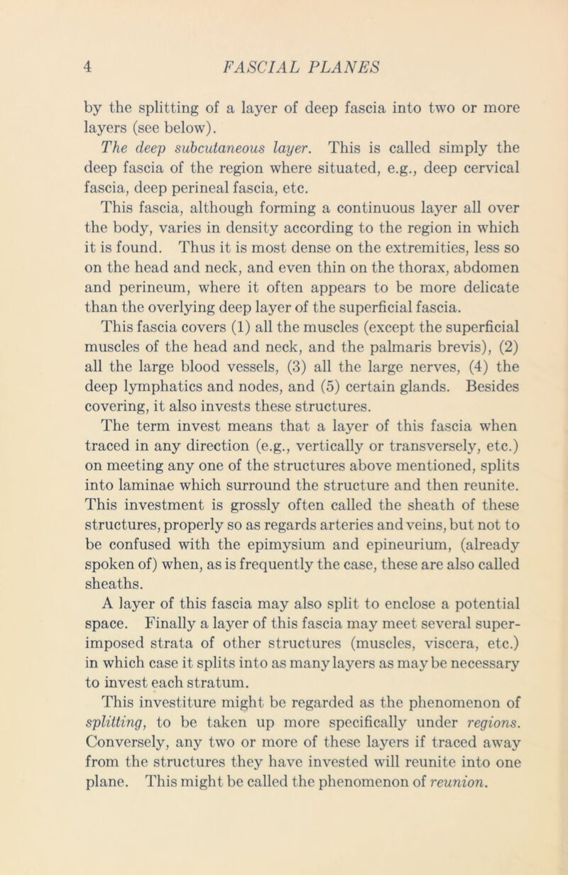 by the splitting of a layer of deep fascia into two or more layers (see below). The deep subcutaneous layer. This is called simply the deep fascia of the region where situated, e.g., deep cervical fascia, deep perineal fascia, etc. This fascia, although forming a continuous layer all over the body, varies in density according to the region in which it is found. Thus it is most dense on the extremities, less so on the head and neck, and even thin on the thorax, abdomen and perineum, where it often appears to be more delicate than the overlying deep layer of the superficial fascia. This fascia covers (1) all the muscles (except the superficial muscles of the head and neck, and the palmaris brevis), (2) all the large blood vessels, (3) all the large nerves, (4) the deep lymphatics and nodes, and (5) certain glands. Besides covering, it also invests these structures. The term invest means that a layer of this fascia when traced in any direction (e.g., vertically or transversely, etc.) on meeting any one of the structures above mentioned, splits into laminae which surround the structure and then reunite. This investment is grossly often called the sheath of these structures, properly so as regards arteries and veins, but not to be confused with the epimysium and epineurium, (already spoken of) when, as is frequently the case, these are also called sheaths. A layer of this fascia may also split to enclose a potential space. Finally a layer of this fascia may meet several super- imposed strata of other structures (muscles, viscera, etc.) in which case it splits into as many layers as maybe necessary to invest each stratum. This investiture might be regarded as the phenomenon of splitting, to be taken up more specifically under regions. Conversely, any two or more of these layers if traced away from the structures they have invested will reunite into one plane. This might be called the phenomenon of reunion.