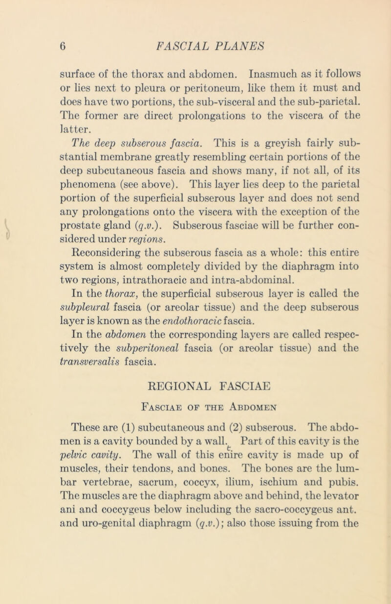 surface of the thorax and abdomen. Inasmuch as it follows or lies next to pleura or peritoneum, like them it must and does have two portions, the sub-visceral and the sub-parietal. The former are direct prolongations to the viscera of the latter. The deep suhserous fascia. This is a greyish fairly sub- stantial membrane greatly resembling certain portions of the deep subcutaneous fascia and shows many, if not all, of its phenomena (see above). This layer lies deep to the parietal portion of the superficial subserous layer and does not send any prolongations onto the viscera with the exception of the prostate gland (q.v.). Subserous fasciae will be further con- sidered under regions. Reconsidering the subserous fascia as a whole: this entire system is almost completely divided by the diaphragm into two regions, intrathoracic and intra-abdominal. In the thorax, the superficial subserous layer is called the subpleural fascia (or areolar tissue) and the deep subserous layer is known as the endothoracic fascia. In the abdomen the corresponding layers are called respec- tively the subperitoneal fascia (or areolar tissue) and the transversalis fascia. REGIONAL FASCIAE Fasciae of the Abdomen These are (1) subcutaneous and (2) subserous. The abdo- men is a cavity bounded by a wall.^ Part of this cavity is the pelvic cavity. The wall of this enire cavity is made up of muscles, their tendons, and bones. The bones are the lum- bar vertebrae, sacrum, coccyx, ilium, ischium and pubis. The muscles are the diaphragm above and behind, the levator ani and coccygeus below including the sacro-coccygeus ant. and uro-genital diaphragm (q.v.)] also those issuing from the