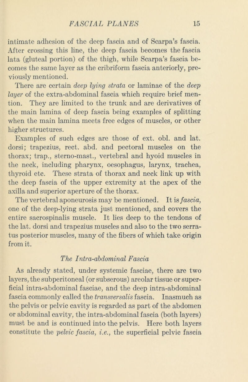 intimate adhesion of the deep fascia and of Scarpa’s fascia. After crossing this line, the deep fascia becomes the fascia lata (gluteal portion) of the thigh, while Scarpa’s fascia be- comes the same layer as the cribriform fascia anteriorly, pre- viously mentioned. There are certain deep lying strata or laminae of the deep layer of the extra-abdominal fascia which require brief men- tion. They are limited to the trunk and are derivatives of the main lamina of deep fascia being examples of splitting when the main lamina meets free edges of muscles, or other higher structures. Examples of such edges are those of ext. obi. and lat. dorsi; trapezius, rect. abd. and pectoral muscles on the thorax; trap., sterno-mast., vertebral and hyoid muscles in the neck, including pharynx, oesophagus, larynx, trachea, thyroid etc. These strata of thorax and neck link up with the deep fascia of the upper extremity at the apex of the axilla and superior aperture of the thorax. The vertebral aponeurosis may be mentioned. It is fascia, one of the deep-lying strata just mentioned, and covers the entire sacrospinalis muscle. It lies deep to the tendons of the lat. dorsi and trapezius muscles and also to the two serra- tus posterior muscles, many of the fibers of which take origin from it. The Intra-abdominal Fascia As already stated, under systemic fasciae, there are two layers, the subperitoneal (or subserous) areolar tissue or super- ficial intra-abdominal fasciae, and the deep intra-abdominal fascia commonly called the transversalis fascia. Inasmuch as the pelvis or pelvic cavity is regarded as part of the abdomen or abdominal cavity, the intra-abdominal fascia (both layers) must be and is continued into the pelvis. Here both layers constitute the pelvic fascia, i.e., the superficial pelvic fascia