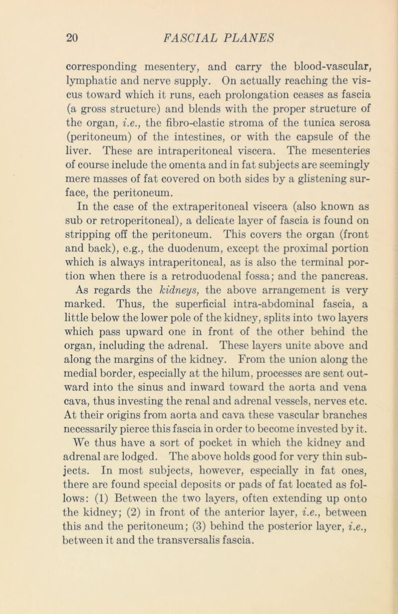 corresponding mesentery, and carry the blood-vascular, lymphatic and nerve supply. On actually reaching the vis- cus toward which it runs, each prolongation ceases as fascia (a gross structure) and blends with the proper structure of the organ, i.e., the fibro-elastic stroma of the tunica serosa (peritoneum) of the intestines, or with the capsule of the liver. These are intraperitoneal viscera. The mesenteries of course include the omenta and in fat subjects are seemingly mere masses of fat covered on both sides by a glistening sur- face, the peritoneum. In the case of the extraperitoneal viscera (also known as sub or retroperitoneal), a delicate layer of fascia is found on stripping off the peritoneum. This covers the organ (front and back), e.g., the duodenum, except the proximal portion which is always intraperitoneal, as is also the terminal por- tion when there is a retroduodenal fossa; and the pancreas. As regards the kidneys, the above arrangement is very marked. Thus, the superficial intra-abdominal fascia, a little below the lower pole of the kidney, splits into two layers which pass upward one in front of the other behind the organ, including the adrenal. These layers unite above and along the margins of the kidney. From the union along the medial border, especially at the hilum, processes are sent out- ward into the sinus and inward toward the aorta and vena cava, thus investing the renal and adrenal vessels, nerves etc. At their origins from aorta and cava these vascular branches necessarily pierce this fascia in order to become invested by it. We thus have a sort of pocket in which the kidney and adrenal are lodged. The above holds good for very thin sub- jects. In most subjects, however, especially in fat ones, there are found special deposits or pads of fat located as fol- lows: (1) Between the two layers, often extending up onto the kidney; (2) in front of the anterior layer, i.e., between this and the peritoneum; (3) behind the posterior layer, i.e., between it and the transversalis fascia.