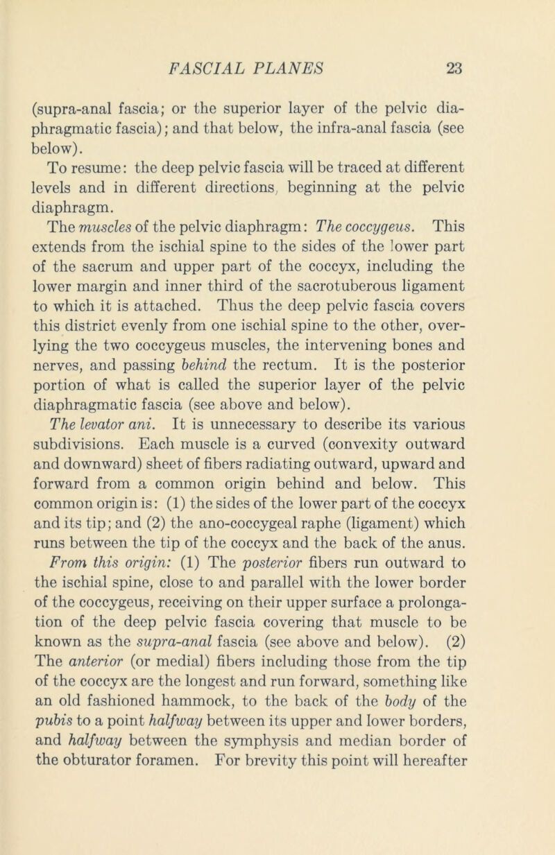 (supra-anal fascia; or the superior layer of the pelvic dia- phragmatic fascia); and that below, the infra-anal fascia (see below). To resume: the deep pelvic fascia will be traced at different levels and in different directions beginning at the pelvic diaphragm. The muscles of the pelvic diaphragm: The coccygeus. This extends from the ischial spine to the sides of the lower part of the sacrum and upper part of the coccyx, including the lower margin and inner third of the sacrotuberous ligament to which it is attached. Thus the deep pelvic fascia covers this district evenly from one ischial spine to the other, over- lying the two coccygeus muscles, the intervening bones and nerves, and passing behind the rectum. It is the posterior portion of what is called the superior layer of the pelvic diaphragmatic fascia (see above and below). The levator ani. It is unnecessary to describe its various subdivisions. Each muscle is a curved (convexity outward and downward) sheet of fibers radiating outward, upward and forward from a common origin behind and below. This common origin is: (1) the sides of the lower part of the coccyx and its tip; and (2) the ano-coccygeal raphe (ligament) which runs between the tip of the coccyx and the back of the anus. From this origin: (1) The posterior fibers run outward to the ischial spine, close to and parallel with the lower border of the coccygeus, receiving on their upper surface a prolonga- tion of the deep pelvic fascia covering that muscle to be known as the supra-anal fascia (see above and below). (2) The anterior (or medial) fibers including those from the tip of the coccyx are the longest and run forward, something like an old fashioned hammock, to the back of the body of the pubis to a point halfway between its upper and lower borders, and halfway between the symphysis and median border of the obturator foramen. For brevity this point will hereafter