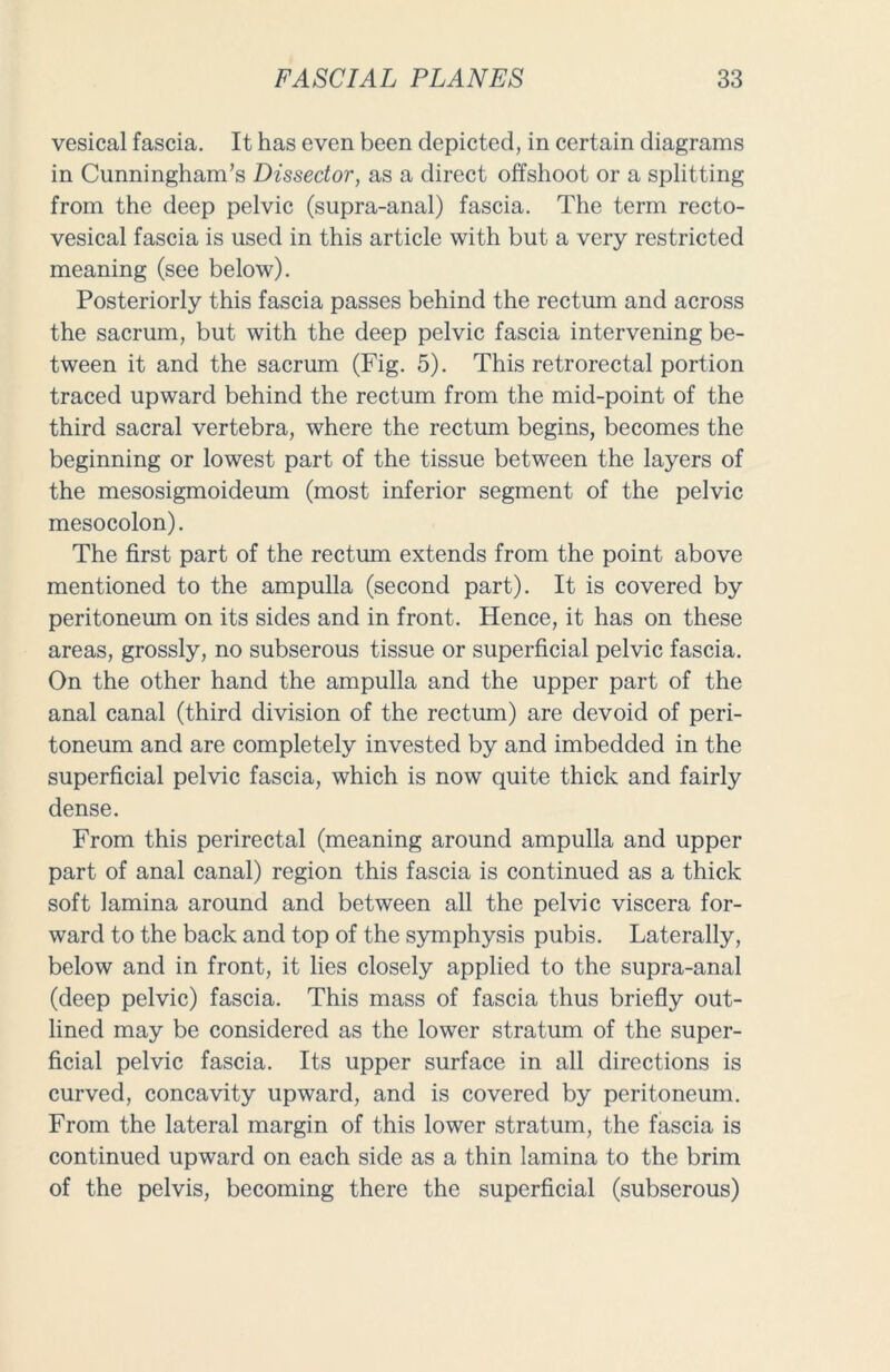 vesical fascia. It has even been depicted, in certain diagrams in Cunningham’s Dissector, as a direct offshoot or a splitting from the deep pelvic (supra-anal) fascia. The term recto- vesical fascia is used in this article with but a very restricted meaning (see below). Posteriorly this fascia passes behind the rectum and across the sacrum, but with the deep pelvic fascia intervening be- tween it and the sacrum (Fig. 5). This retrorectal portion traced upward behind the rectum from the mid-point of the third sacral vertebra, where the rectum begins, becomes the beginning or lowest part of the tissue between the layers of the mesosigmoideum (most inferior segment of the pelvic mesocolon). The first part of the rectum extends from the point above mentioned to the ampulla (second part). It is covered by peritoneum on its sides and in front. Hence, it has on these areas, grossly, no subserous tissue or superficial pelvic fascia. On the other hand the ampulla and the upper part of the anal canal (third division of the rectum) are devoid of peri- toneum and are completely invested by and imbedded in the superficial pelvic fascia, which is now quite thick and fairly dense. From this perirectal (meaning around ampulla and upper part of anal canal) region this fascia is continued as a thick soft lamina around and between all the pelvic viscera for- ward to the back and top of the symphysis pubis. Laterally, below and in front, it lies closely applied to the supra-anal (deep pelvic) fascia. This mass of fascia thus briefly out- lined may be considered as the lower stratum of the super- ficial pelvic fascia. Its upper surface in all directions is curved, concavity upward, and is covered by peritoneum. From the lateral margin of this lower stratum, the fascia is continued upward on each side as a thin lamina to the brim of the pelvis, becoming there the superficial (subserous)