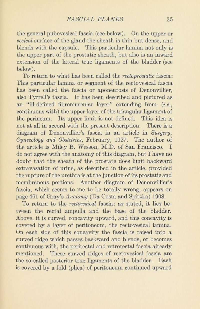 the general pubovesical fascia (see below). On the upper or vesical surface of the gland the sheath is thin but dense, and blends with the capsule. This particular lamina not only is the upper part of the prostatic sheath, but also is an inward extension of the lateral true ligaments of the bladder (see below). To return to what has been called the redoprostatic fascia: This particular lamina or segment of the rectovesical fascia has been called the fascia or aponeurosis of Denonvillier, also Tyrrell’s fascia. It has been described and pictured as an “ill-defined fibromuscular layer” extending from (i.e., continuous with) the upper layer of the triangular ligament of the perineum. Its upper limit is not defined. This idea is not at all in accord with the present description. There is a diagram of Denonvillier’s fascia in an article in Surgery, Gynecology and Obstetrics, February, 1927. The author of the article is Miley B. Wesson, M.D. of San Francisco. I do not agree with the anatomy of this diagram, but I have no doubt that the sheath of the prostate does limit backward extravasation of urine, as described in the article, provided the rupture of the urethra is at the junction of its prostatic and membranous portions. Another diagram of Denonvillier’s fascia, which seems to me to be totally wrong, appears on page 461 of Gray’s Anatomy (Da Costa and Spitzka) 1908. To return to the rectovesical fascia: as stated, it lies be- tween the rectal ampulla and the base of the bladder. Above, it is curved, concavity upward, and this concavity is covered by a layer of peritoneum, the rectovesical lamina. On each side of this concavity the fascia is raised into a curved ridge which passes backward and blends, or becomes continuous with, the perirectal and retrorectal fascia already mentioned. These curved ridges of rectovesical fascia are the so-called posterior true ligaments of the bladder. Each is covered by a fold (plica) of peritoneum continued upward