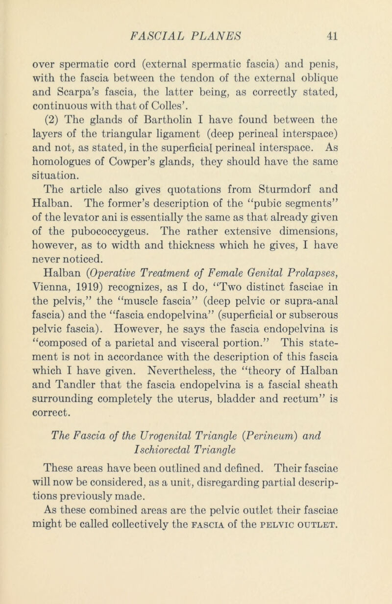 over spermatic cord (external spermatic fascia) and penis, with the fascia between the tendon of the external oblique and Scarpa’s fascia, the latter being, as correctly stated, continuous with that of Colles’. (2) The glands of Bartholin I have found between the layers of the triangular ligament (deep perineal interspace) and not, as stated, in the superficial perineal interspace. As homologues of Cowper’s glands, they should have the same situation. The article also gives quotations from Sturmdorf and Halban. The former’s description of the “pubic segments” of the levator ani is essentially the same as that already given of the pubococcygeus. The rather extensive dimensions, however, as to width and thickness which he gives, I have never noticed. Halban (Operative Treatment of Female Genital Prolapses, Vienna, 1919) recognizes, as I do, “Two distinct fasciae in the pelvis,” the “muscle fascia” (deep pelvic or supra-anal fascia) and the “fascia endopelvina” (superficial or subserous pelvic fascia). However, he says the fascia endopelvina is “composed of a parietal and visceral portion.” This state- ment is not in accordance with the description of this fascia which I have given. Nevertheless, the “theory of Halban and Tandler that the fascia endopelvina is a fascial sheath surrounding completely the uterus, bladder and rectum” is correct. The Fascia of the Urogenital Triangle (Perineum) and Ischiorectal Triangle These areas have been outlined and defined. Their fasciae will now be considered, as a unit, disregarding partial descrip- tions previously made. As these combined areas are the pelvic outlet their fasciae might be called collectively the fascia of the pelvic outlet.