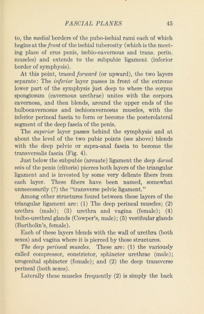 to, the medial borders of the pubo-ischial rami each of which begins at the front of the ischial tuberosity (which is the meet- ing place of crus penis, ischio-cavernous and trans. perin. muscles) and extends to the subpubic ligament (inferior border of symphysis). At this point, traced forward (or upward), the two layers separate: The inferior layer passes in front of the extreme lower part of the symphysis just deep to where the corpus spongiosum (cavernous urethrae) unites with the corpora cavernosa, and then blends, around the upper ends of the bulbocavernosus and ischiocavernosus muscles, with the inferior perineal fascia to form or become the posterolateral segment of the deep fascia of the penis. The superior layer passes behind the symphysis and at about the level of the two pubic points (see above) blends with the deep pelvic or supra-anal fascia to become the transversalis fascia (Fig. 4). Just below the subpubic (arcuate) ligament the deep dorsal vein of the penis (clitoris) pierces both layers of the triangular ligament and is invested by some very delicate fibers from each layer. These fibers have been named, somewhat unnecessarily (?) the “transverse pelvic ligament.” Among other structures found between these layers of the triangular ligament are: (1) The deep perineal muscles; (2) urethra (male); (3) urethra and vagina (female); (4) bulbo-urethral glands (Cowper’s, male); (5) vestibular glands (Bartholin’s, female). Each of these layers blends with the wall of urethra (both sexes) and vagina where it is pierced by these structures. The deep perineal muscles. These are: (1) the variously called compressor, constrictor, sphincter urethrae (male); urogenital sphincter (female); and (2) the deep transverse perineal (both sexes). Laterally these muscles frequently (2) is simply the back