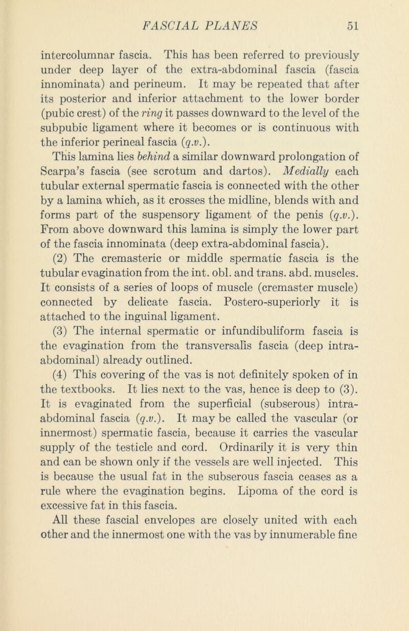 intercolumnar fascia. This has been referred to previously under deep layer of the extra-abdominal fascia (fascia innominata) and perineum. It may be repeated that after its posterior and inferior attachment to the lower border (pubic crest) of the ring it passes downward to the level of the subpubic ligament where it becomes or is continuous with the inferior perineal fascia (q.v.). This lamina lies behind a similar downward prolongation of Scarpa’s fascia (see scrotum and dartos). Medially each tubular external spermatic fascia is connected with the other by a lamina which, as it crosses the midline, blends with and forms part of the suspensory ligament of the penis {q.v.). From above downward this lamina is simply the lower part of the fascia innominata (deep extra-abdominal fascia). (2) The cremasteric or middle spermatic fascia is the tubular evagination from the int. obi. and trans. abd. muscles. It consists of a series of loops of muscle (cremaster muscle) connected by delicate fascia. Postero-superiorly it is attached to the inguinal ligament. (3) The internal spermatic or infundibuliform fascia is the evagination from the transversalis fascia (deep intra- abdominal) already outlined. (4) This covering of the vas is not definitely spoken of in the textbooks. It lies next to the vas, hence is deep to (3). It is evaginated from the superficial (subserous) intra- abdominal fascia (q.v.). It maybe called the vascular (or innermost) spermatic fascia, because it carries the vascular supply of the testicle and cord. Ordinarily it is very thin and can be shown only if the vessels are well injected. This is because the usual fat in the subserous fascia ceases as a rule where the evagination begins. Lipoma of the cord is excessive fat in this fascia. All these fascial envelopes are closely united with each other and the innermost one with the vas by innumerable fine