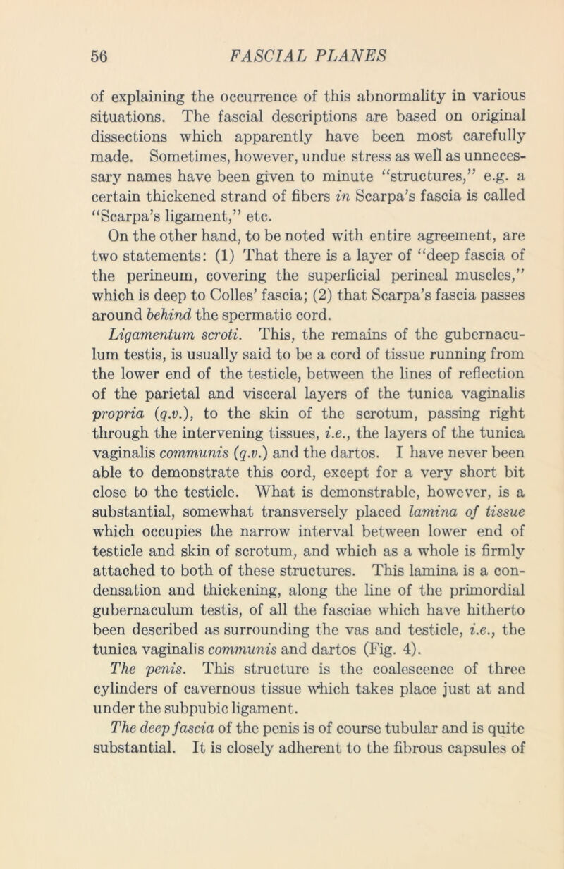 of explaining the occurrence of this abnormality in various situations. The fascial descriptions are based on original dissections which apparently have been most carefully made. Sometimes, however, undue stress as well as unneces- sary names have been given to minute “structures/’ e.g. a certain thickened strand of fibers in Scarpa’s fascia is called “Scarpa’s ligament,” etc. On the other hand, to be noted with entire agreement, are two statements: (1) That there is a layer of “deep fascia of the perineum, covering the superficial perineal muscles,” which is deep to Colles’ fascia; (2) that Scarpa’s fascia passes around behind the spermatic cord. Ligamentum scroti. This, the remains of the gubernacu- lum testis, is usually said to be a cord of tissue running from the lower end of the testicle, between the lines of reflection of the parietal and visceral layers of the tunica vaginalis propria (q.v.), to the skin of the scrotum, passing right through the intervening tissues, i.e., the layers of the tunica vaginalis communis (q.v.) and the dartos. I have never been able to demonstrate this cord, except for a very short bit close to the testicle. What is demonstrable, however, is a substantial, somewhat transversely placed lamina of tissue which occupies the narrow interval between lower end of testicle and skin of scrotum, and which as a whole is firmly attached to both of these structures. This lamina is a con- densation and thickening, along the line of the primordial gubernaculum testis, of all the fasciae which have hitherto been described as surrounding the vas and testicle, i.e., the tunica vaginalis communis and dartos (Fig. 4). The penis. This structure is the coalescence of three cylinders of cavernous tissue which takes place just at and under the subpubic ligament. The deep fascia of the penis is of course tubular and is quite substantial. It is closely adherent to the fibrous capsules of